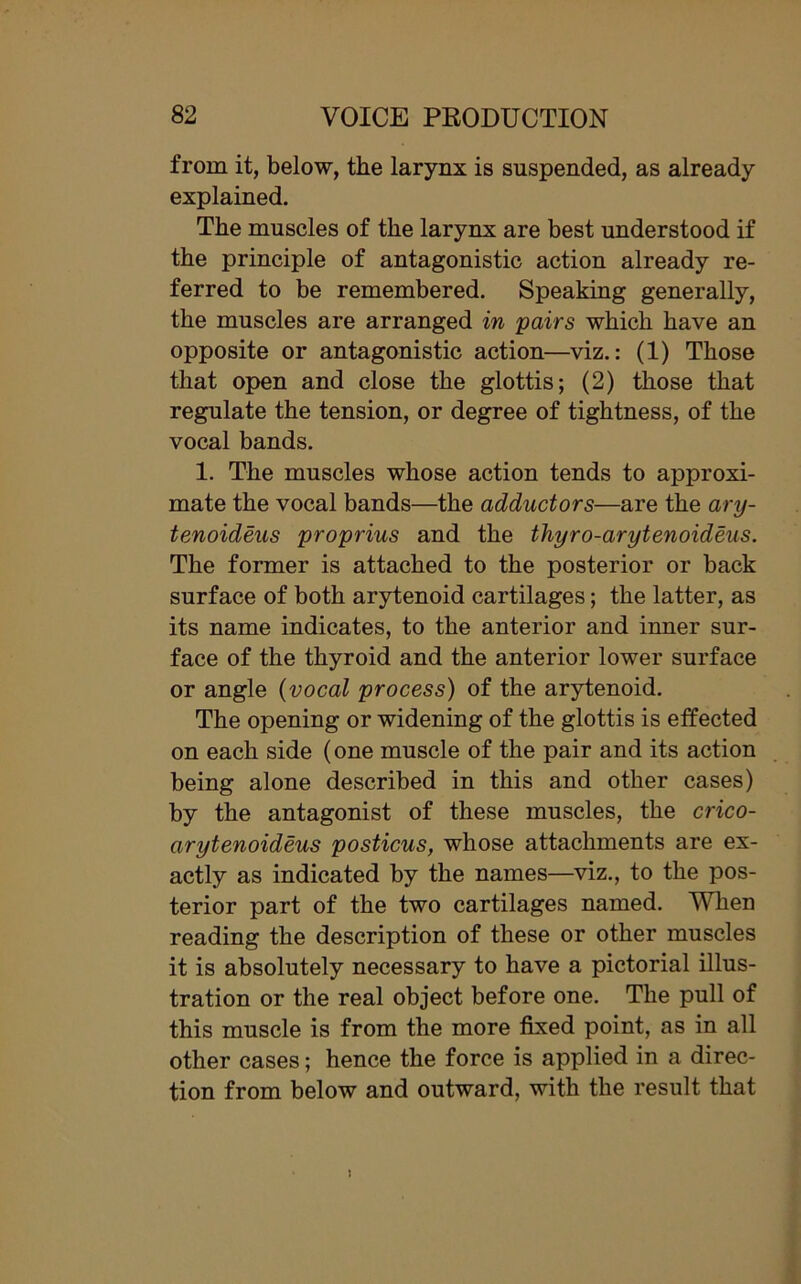 from it, below, the larynx is suspended, as already explained. The muscles of the larynx are best understood if the principle of antagonistic action already re- ferred to be remembered. Speaking generally, the muscles are arranged in pairs which have an opposite or antagonistic action—viz.: (1) Those that open and close the glottis; (2) those that regulate the tension, or degree of tightness, of the vocal bands. 1. The muscles whose action tends to approxi- mate the vocal bands—the adductors—are the ary- tenoideus proprius and the thyro-arytenoideus. The former is attached to the posterior or back surface of both arytenoid cartilages; the latter, as its name indicates, to the anterior and inner sur- face of the thyroid and the anterior lower surface or angle (vocal process) of the arytenoid. The opening or widening of the glottis is effected on each side (one muscle of the pair and its action being alone described in this and other cases) by the antagonist of these muscles, the crico- arytenoideus posticus, whose attachments are ex- actly as indicated by the names—viz., to the pos- terior part of the two cartilages named. When reading the description of these or other muscles it is absolutely necessary to have a pictorial illus- tration or the real object before one. The pull of this muscle is from the more fixed point, as in all other cases; hence the force is applied in a direc- tion from below and outward, with the result that