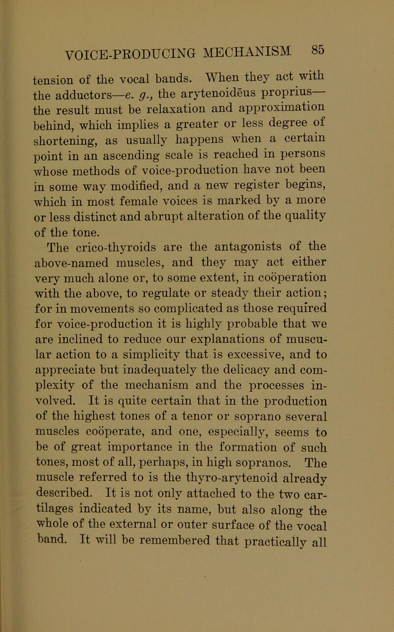 tension of the vocal bands. When they act with the adductors—e. g., the arytenoideus proprius the result must be relaxation and approximation behind, which implies a greater or less degree of shortening, as usually happens when a certain point in an ascending scale is reached in persons whose methods of voice-production have not been in some way modified, and a new register begins, which in most female voices is marked by a more or less distinct and abrupt alteration of the quality of the tone. The crico-thyroids are the antagonists of the above-named muscles, and they may act either very much alone or, to some extent, in cooperation with the above, to regulate or steady their action; for in movements so complicated as those required for voice-production it is highly probable that we are inclined to reduce our explanations of muscu- lar action to a simplicity that is excessive, and to appreciate but inadequately the delicacy and com- plexity of the mechanism and the processes in- volved. It is quite certain that in the production of the highest tones of a tenor or soprano several muscles cooperate, and one, especially, seems to be of great importance in the formation of such tones, most of all, perhaps, in high sopranos. The muscle referred to is the thyro-arytenoid already described. It is not only attached to the two car- tilages indicated by its name, but also along the whole of the external or outer surface of the vocal band. It will be remembered that practically all