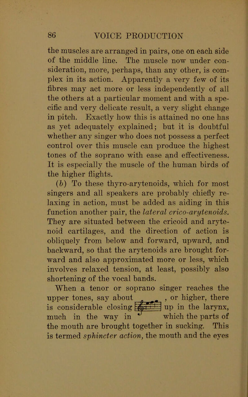 the muscles are arranged in pairs, one on each side of the middle line. The muscle now under con- sideration, more, perhaps, than any other, is com- plex in its action. Apparently a very few of its fibres may act more or less independently of all the others at a particular moment and with a spe- cific and very delicate result, a very slight change in pitch. Exactly how this is attained no one has as yet adequately explained; but it is doubtful whether any singer who does not possess a perfect control over this muscle can produce the highest tones of the soprano with ease and effectiveness. It is especially the muscle of the human birds of the higher flights. (&) To these thyro-arytenoids, which for most singers and all speakers are probably chiefly re- laxing in action, must be added as aiding in this function another pair, the lateral crico-arytenoids. They are situated between the cricoid and aryte- noid cartilages, and the direction of action is obliquely from below and forward, upward, and backward, so that the arytenoids are brought for- ward and also approximated more or less, which involves relaxed tension, at least, possibly also shortening of the vocal bands. When a tenor or soprano singer reaches the upper tones, say about , or higher, there is considerable closing fjfcErHA up in the larynx, much in the way in which the parts of the mouth are brought together in sucking. This is termed sphincter action, the mouth and the eyes