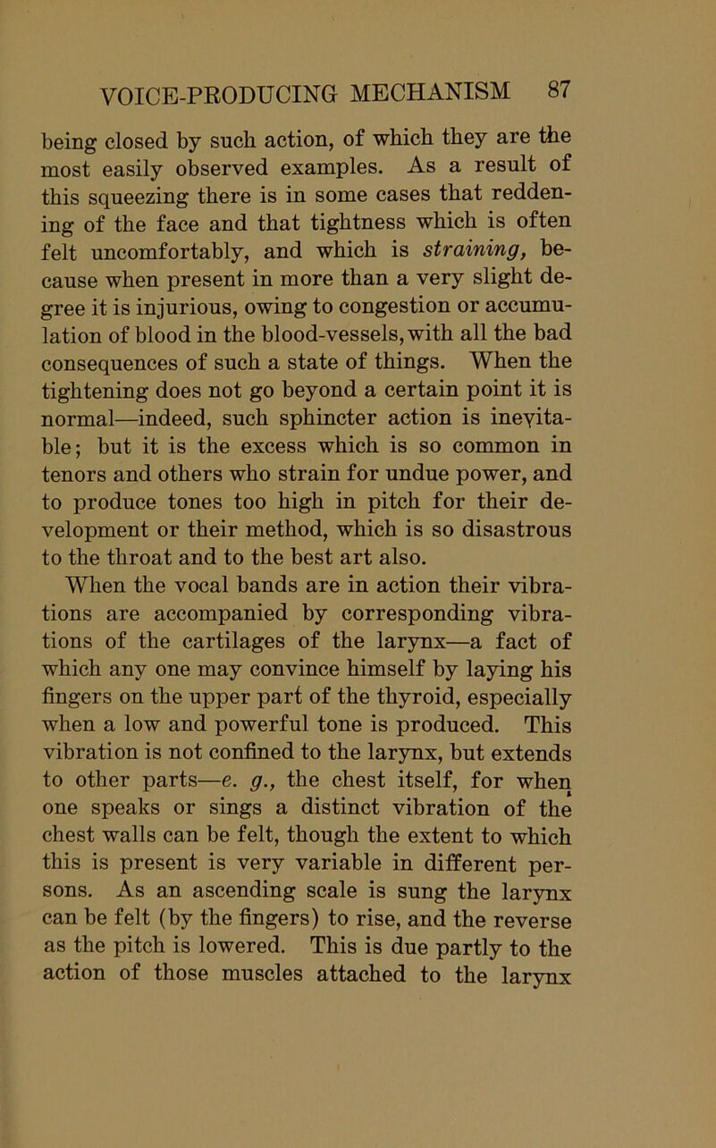 being closed by such action, of which they are the most easily observed examples. As a result of this squeezing there is in some cases that redden- ing of the face and that tightness which is often felt uncomfortably, and which is straining, be- cause when present in more than a very slight de- gree it is injurious, owing to congestion or accumu- lation of blood in the blood-vessels, with all the bad consequences of such a state of things. When the tightening does not go beyond a certain point it is normal—indeed, such sphincter action is inevita- ble; but it is the excess which is so common in tenors and others who strain for undue power, and to produce tones too high in pitch for their de- velopment or their method, which is so disastrous to the throat and to the best art also. When the vocal bands are in action their vibra- tions are accompanied by corresponding vibra- tions of the cartilages of the larynx—a fact of which any one may convince himself by laying his fingers on the upper part of the thyroid, especially when a low and powerful tone is produced. This vibration is not confined to the larynx, but extends to other parts—e. g., the chest itself, for when one speaks or sings a distinct vibration of the chest walls can be felt, though the extent to which this is present is very variable in different per- sons. As an ascending scale is sung the larynx can be felt (by the fingers) to rise, and the reverse as the pitch is lowered. This is due partly to the action of those muscles attached to the larynx