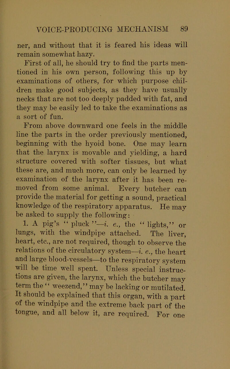 ner, and without that it is feared his ideas will remain somewhat hazy. First of all, he should try to find the parts men- tioned in his own person, following this up by examinations of others, for which purpose chil- dren make good subjects, as they have usually necks that are not too deeply padded with fat, and they may be easily led to take the examinations as a sort of fun. From above downward one feels in the middle line the parts in the order previously mentioned, beginning with the hyoid bone. One may learn that the larynx is movable and yielding, a hard structure covered with softer tissues, but what these are, and much more, can only be learned by examination of the larynx after it has been re- moved from some animal. Every butcher can provide the material for getting a sound, practical knowledge of the respiratory apparatus. He may be asked to supply the following: 1. A pig’s “ pluck ”—i. e., the “ lights,” or lungs, with the windpipe attached. The liver, heart, etc., are not required, though to observe the relations of the circulatory system—i. e., the heart and large blood-vessels—to the respiratory system will be time well spent. Unless special instruc- tions are given, the larynx, which the butcher may term the “ weezend,” may be lacking or mutilated. It should be explained that this organ, with a part of the windpipe and the extreme back part of the tongue, and all below it, are required. For one