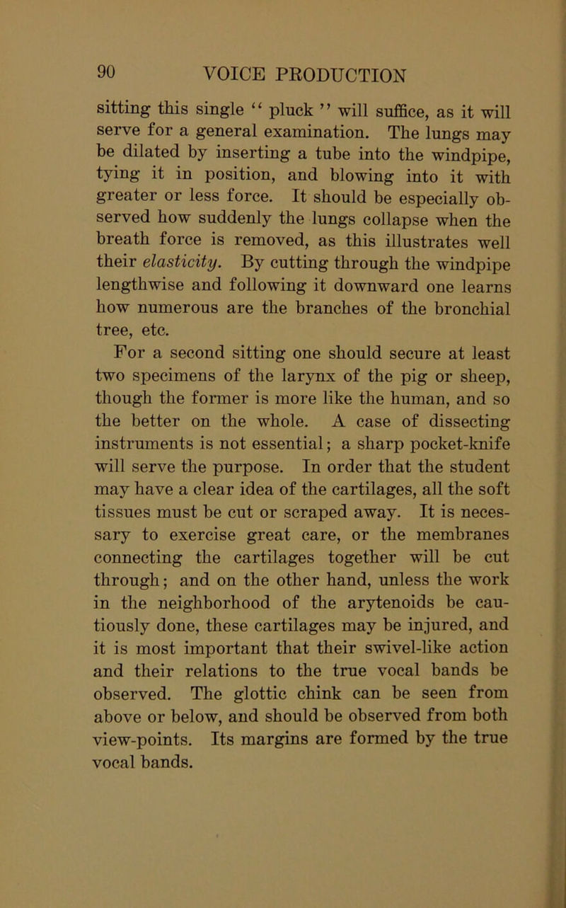 sitting this single “ pluck ” will suffice, as it will serve for a general examination. The lungs may- be dilated by inserting a tube into the windpipe, Iying it in position, and blowing into it with greater or less force. It should be especially ob- served bow suddenly the lungs collapse when the breath force is removed, as this illustrates well their elasticity. By cutting through the windpipe lengthwise and following it downward one learns how numerous are the branches of the bronchial tree, etc. For a second sitting one should secure at least two specimens of the larynx of the pig or sheep, though the former is more like the human, and so the better on the whole. A case of dissecting instruments is not essential; a sharp pocket-knife will serve the purpose. In order that the student may have a clear idea of the cartilages, all the soft tissues must be cut or scraped away. It is neces- sary to exercise great care, or the membranes connecting the cartilages together will be cut through; and on the other hand, unless the work in the neighborhood of the arytenoids be cau- tiously done, these cartilages may be injured, and it is most important that their swivel-like action and their relations to the true vocal bands be observed. The glottic chink can be seen from above or below, and should be observed from both view-points. Its margins are formed by the true vocal bands.