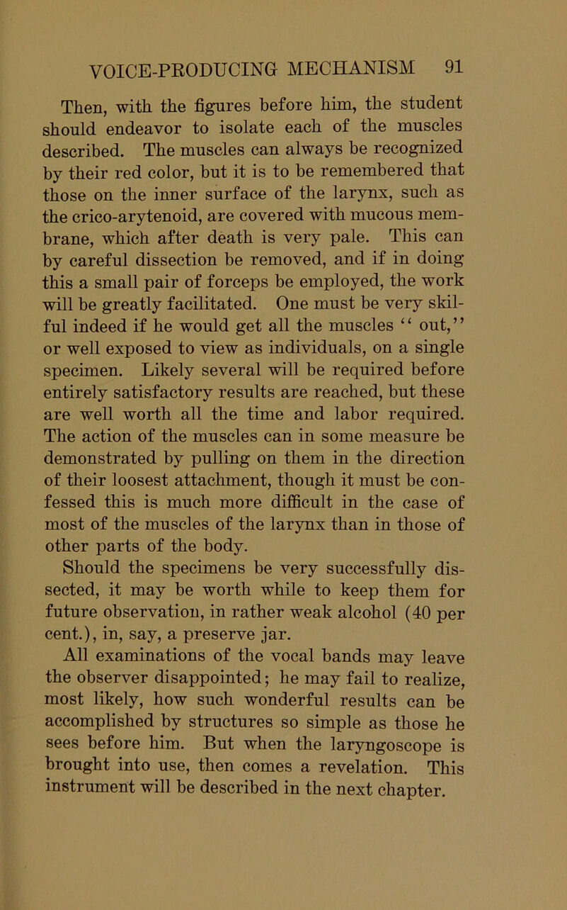 Then, with the figures before him, the student should endeavor to isolate each of the muscles described. The muscles can always be recognized by their red color, but it is to be remembered that those on the inner surface of the larynx, such as the crico-arytenoid, are covered with mucous mem- brane, which after death is very pale. This can by careful dissection be removed, and if in doing this a small pair of forceps be employed, the work will be greatly facilitated. One must be very skil- ful indeed if he would get all the muscles ‘ ‘ out, ’ ’ or well exposed to view as individuals, on a single specimen. Likely several will be required before entirely satisfactory results are reached, but these are well worth all the time and labor required. The action of the muscles can in some measure be demonstrated by pulling on them in the direction of their loosest attachment, though it must be con- fessed this is much more difficult in the case of most of the muscles of the larynx than in those of other parts of the body. Should the specimens be very successfully dis- sected, it may be worth while to keep them for future observation, in rather weak alcohol (40 per cent.), in, say, a preserve jar. All examinations of the vocal bands may leave the observer disappointed; he may fail to realize, most likely, how such wonderful results can be accomplished by structures so simple as those he sees before him. But when the laryngoscope is brought into use, then comes a revelation. This instrument will be described in the next chapter.