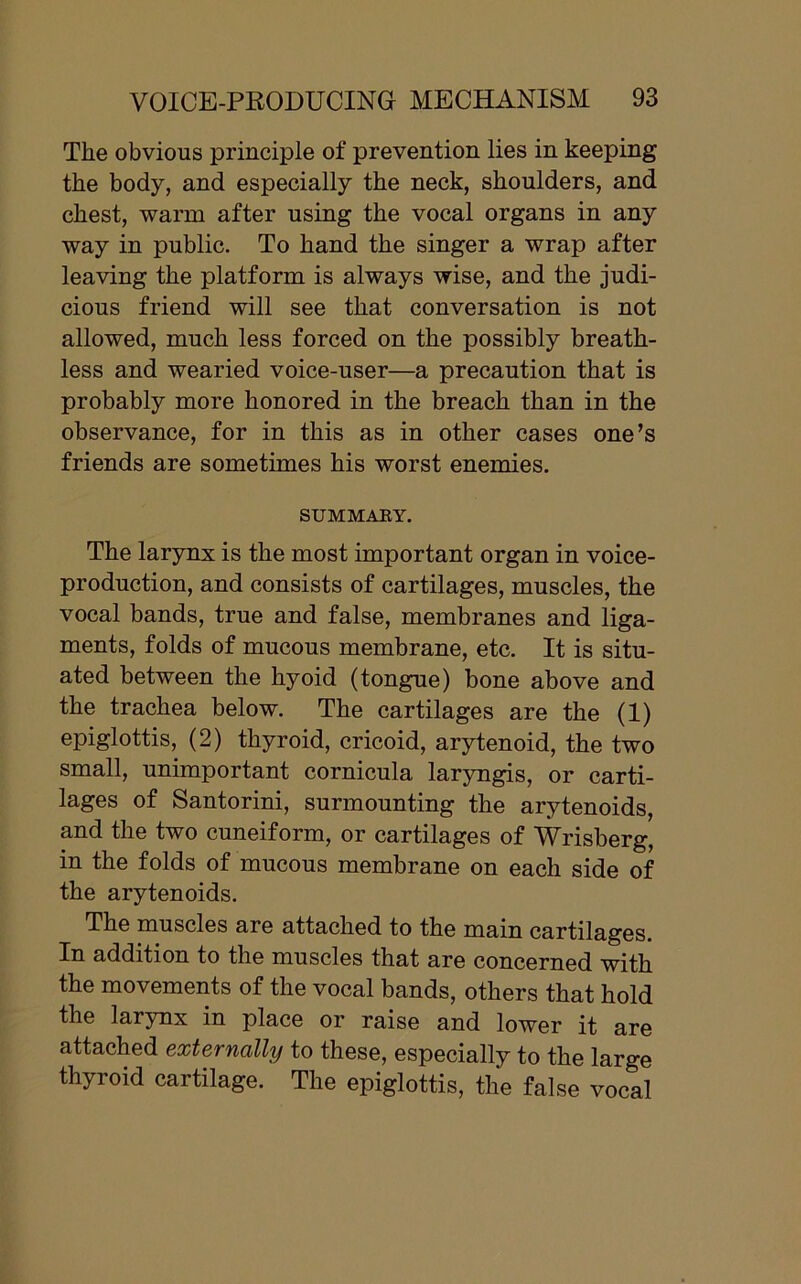 The obvious principle of prevention lies in keeping the body, and especially the neck, shoulders, and chest, warm after using the vocal organs in any way in public. To hand the singer a wrap after leaving the platform is always wise, and the judi- cious friend will see that conversation is not allowed, much less forced on the possibly breath- less and wearied voice-user—a precaution that is probably more honored in the breach than in the observance, for in this as in other cases one’s friends are sometimes his worst enemies. SUMMARY. The larynx is the most important organ in voice- production, and consists of cartilages, muscles, the vocal bands, true and false, membranes and liga- ments, folds of mucous membrane, etc. It is situ- ated between the hyoid (tongue) bone above and the trachea below. The cartilages are the (1) epiglottis, (2) thyroid, cricoid, arytenoid, the two small, unimportant cornicula laryngis, or carti- lages of Santorini, surmounting the arytenoids, and the two cuneiform, or cartilages of Wrisberg, in the folds of mucous membrane on each side of the arytenoids. The muscles are attached to the main cartilages. In addition to the muscles that are concerned with the movements of the vocal bands, others that hold the larynx in place or raise and lower it are attached externally to these, especially to the large thyroid cartilage. The epiglottis, the false vocal