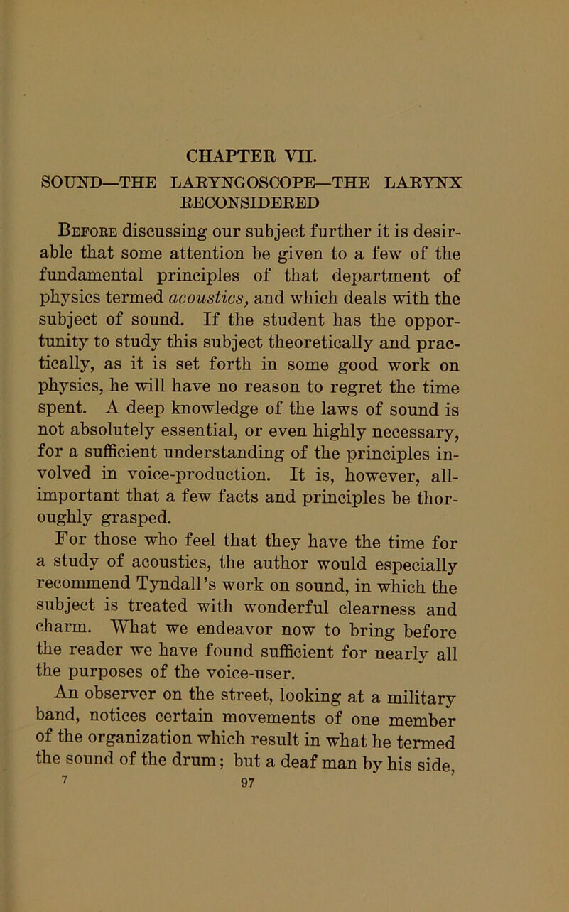 CHAPTER vn. SOUND—THE LARYNGOSCOPE—THE LARYNX RECONSIDERED Before discussing our subject further it is desir- able that some attention be given to a few of the fundamental principles of that department of physics termed acoustics, and which deals with the subject of sound. If the student has the oppor- tunity to study this subject theoretically and prac- tically, as it is set forth in some good work on physics, he will have no reason to regret the time spent. A deep knowledge of the laws of sound is not absolutely essential, or even highly necessary, for a sufficient understanding of the principles in- volved in voice-production. It is, however, all- important that a few facts and principles be thor- oughly grasped. For those who feel that they have the time for a study of acoustics, the author would especially recommend Tyndall’s work on sound, in which the subject is treated with wonderful clearness and charm. What we endeavor now to bring before the reader we have found sufficient for nearly all the purposes of the voice-user. An observer on the street, looking at a military band, notices certain movements of one member of the organization which result in what he termed the sound of the drum; but a deaf man by his side,