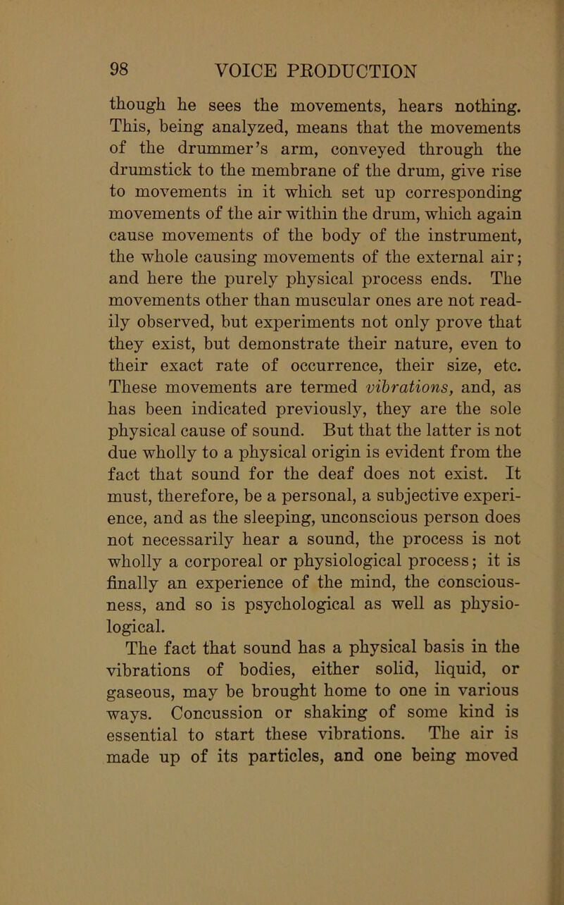 though he sees the movements, hears nothing. This, being analyzed, means that the movements of the drummer’s arm, conveyed through the drumstick to the membrane of the drum, give rise to movements in it which set up corresponding movements of the air within the drum, which again cause movements of the body of the instrument, the whole causing movements of the external air; and here the purely physical process ends. The movements other than muscular ones are not read- ily observed, but experiments not only prove that they exist, but demonstrate their nature, even to their exact rate of occurrence, their size, etc. These movements are termed vibrations, and, as has been indicated previously, they are the sole physical cause of sound. But that the latter is not due wholly to a physical origin is evident from the fact that sound for the deaf does not exist. It must, therefore, be a personal, a subjective experi- ence, and as the sleeping, unconscious person does not necessarily hear a sound, the process is not wholly a corporeal or physiological process; it is finally an experience of the mind, the conscious- ness, and so is psychological as well as physio- logical. The fact that sound has a physical basis in the vibrations of bodies, either solid, liquid, or gaseous, may be brought home to one in various ways. Concussion or shaking of some kind is essential to start these vibrations. The air is made up of its particles, and one being moved