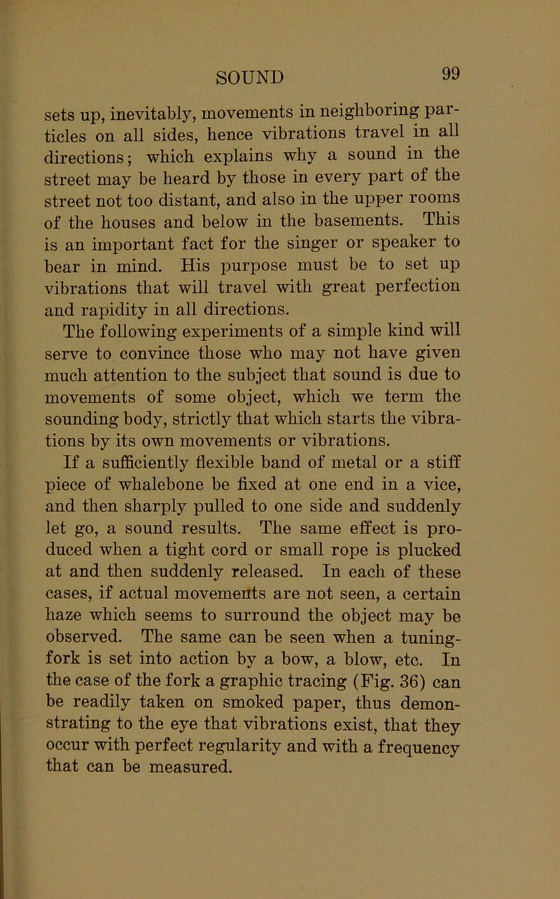 sets up, inevitably, movements in neighboring par- ticles on all sides, hence vibrations travel in all directions; which explains why a sound in the street may be heard by those in every part of the street not too distant, and also in the upper rooms of the houses and below in the basements. This is an important fact for the singer or speaker to bear in mind. His purpose must be to set up vibrations that will travel with great perfection and rapidity in all directions. The following experiments of a simple kind will serve to convince those who may not have given much attention to the subject that sound is due to movements of some object, which we term the sounding body, strictly that which starts the vibra- tions by its own movements or vibrations. If a sufficiently flexible band of metal or a stiff piece of whalebone be fixed at one end in a vice, and then sharply pulled to one side and suddenly let go, a sound results. The same effect is pro- duced when a tight cord or small rope is plucked at and then suddenly released. In each of these cases, if actual movements are not seen, a certain haze which seems to surround the object may be observed. The same can be seen when a tuning- fork is set into action by a bow, a blow, etc. In the case of the fork a graphic tracing (Fig. 36) can be readily taken on smoked paper, thus demon- strating to the eye that vibrations exist, that they occur with perfect regularity and with a frequency that can be measured.