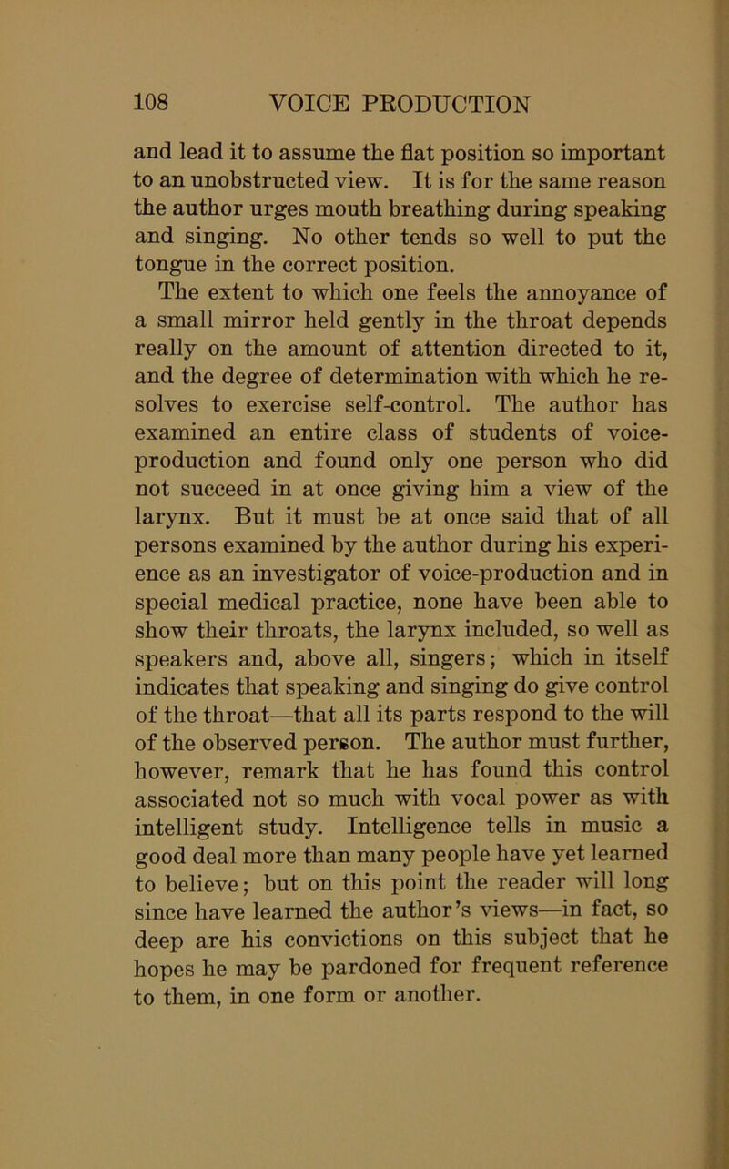 and lead it to assume the flat position so important to an unobstructed view. It is for the same reason the author urges mouth breathing during speaking and singing. No other tends so well to put the tongue in the correct position. The extent to which one feels the annoyance of a small mirror held gently in the throat depends really on the amount of attention directed to it, and the degree of determination with which he re- solves to exercise self-control. The author has examined an entire class of students of voice- production and found only one person who did not succeed in at once giving him a view of the larynx. But it must be at once said that of all persons examined by the author during his experi- ence as an investigator of voice-production and in special medical practice, none have been able to show their throats, the larynx included, so well as speakers and, above all, singers; which in itself indicates that speaking and singing do give control of the throat—that all its parts respond to the will of the observed person. The author must further, however, remark that he has found this control associated not so much with vocal power as with intelligent study. Intelligence tells in music a good deal more than many people have yet learned to believe; but on this point the reader will long since have learned the author’s views—in fact, so deep are his convictions on this subject that he hopes he may be pardoned for frequent reference to them, in one form or another.