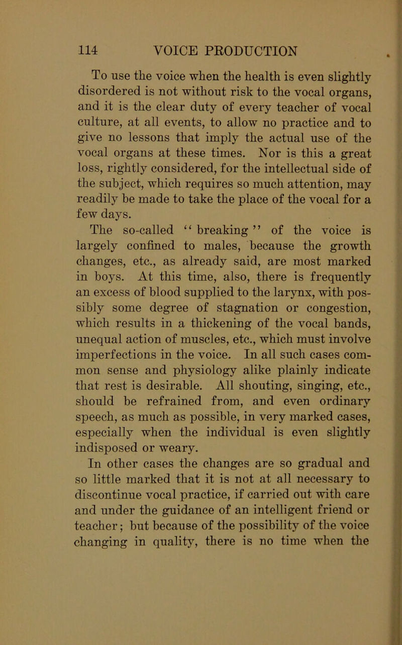 To use the voice when the health is even slightly disordered is not without risk to the vocal organs, and it is the clear duty of every teacher of vocal culture, at all events, to allow no practice and to give no lessons that imply the actual use of the vocal organs at these times. Nor is this a great loss, rightly considered, for the intellectual side of the subject, which requires so much attention, may readily be made to take the place of the vocal for a few days. The so-called 11 breaking ” of the voice is largely confined to males, because the growth changes, etc., as already said, are most marked in boys. At this time, also, there is frequently an excess of blood supplied to the larynx, with pos- sibly some degree of stagnation or congestion, which results in a thickening of the vocal bands, unequal action of muscles, etc., which must involve imperfections in the voice. In all such cases com- mon sense and physiology alike plainly indicate that rest is desirable. All shouting, singing, etc., should be refrained from, and even ordinary speech, as much as possible, in very marked cases, especially when the individual is even slightly indisposed or weary. In other cases the changes are so gradual and so little marked that it is not at all necessary to discontinue vocal practice, if carried out with care and under the guidance of an intelligent friend or teacher; hut because of the possibility of the voice changing in quality, there is no time when the