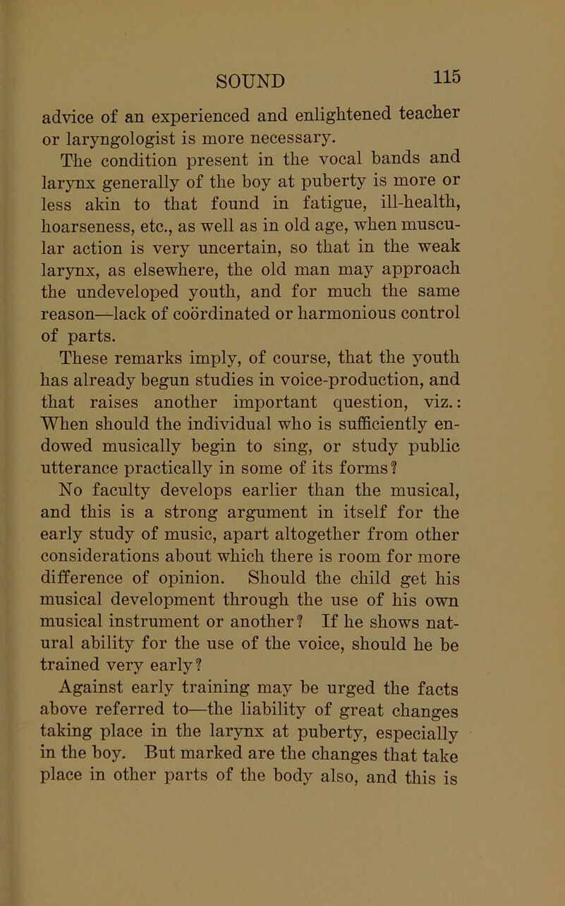 advice of an experienced and enlightened teacher or laryngologist is more necessary. The condition present in the vocal hands and larynx generally of the boy at puberty is more or less akin to that found in fatigue, ill-health, hoarseness, etc., as well as in old age, when muscu- lar action is very uncertain, so that in the weak larynx, as elsewhere, the old man may approach the undeveloped youth, and for much the same reason—lack of coordinated or harmonious control of parts. These remarks imply, of course, that the youth has already begun studies in voice-production, and that raises another important question, viz.: When should the individual who is sufficiently en- dowed musically begin to sing, or study public utterance practically in some of its forms ? No faculty develops earlier than the musical, and this is a strong argument in itself for the early study of music, apart altogether from other considerations about which there is room for more difference of opinion. Should the child get his musical development through the use of his own musical instrument or another ? If he shows nat- ural ability for the use of the voice, should he be trained very early? Against early training may be urged the facts above referred to—the liability of great changes taking place in the larynx at puberty, especially in the boy. But marked are the changes that take place in other parts of the body also, and this is