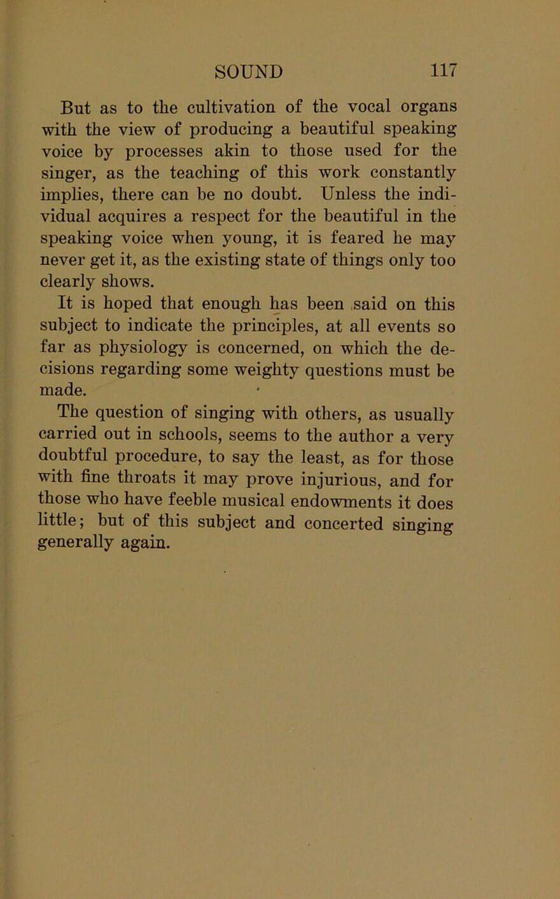 But as to the cultivation of the vocal organs with the view of producing a beautiful speaking voice by processes akin to those used for the singer, as the teaching of this work constantly implies, there can be no doubt. Unless the indi- vidual acquires a respect for the beautiful in the speaking voice when young, it is feared he may never get it, as the existing state of things only too clearly shows. It is hoped that enough has been said on this subject to indicate the principles, at all events so far as physiology is concerned, on which the de- cisions regarding some weighty questions must be made. The question of singing with others, as usually carried out in schools, seems to the author a very doubtful procedure, to say the least, as for those with fine throats it may prove injurious, and for those who have feeble musical endowments it does little; but of this subject and concerted singing generally again.