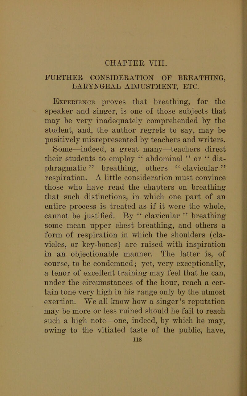 CHAPTER VIII. FURTHER CONSIDERATION OF BREATHING, LARYNGEAL ADJUSTMENT, ETC. Experience proves that breathing, for the speaker and singer, is one of those subjects that may be very inadequately comprehended by the student, and, the author regrets to say, may be positively misrepresented by teachers and writers. Some—indeed, a great many—teachers direct their students to employ “ abdominal ” or “ dia- phragmatic ” breathing, others “ clavicular ” respiration. A little consideration must convince those who have read the chapters on breathing that such distinctions, in which one part of an entire process is treated as if it were the whole, cannot be justified. By “ clavicular ” breathing some mean upper chest breathing, and others a form of respiration in which the shoulders (cla- vicles, or key-bones) are raised with inspiration in an objectionable manner. The latter is, of course, to be condemned; yet, very exceptionally, a tenor of excellent training may feel that he can, under the circumstances of the hour, reach a cer- tain tone very high in his range only by the utmost exertion. We all know how a singer’s reputation may be more or less ruined should he fail to reach such a high note—one, indeed, by which he may, owing to the vitiated taste of the public, have,