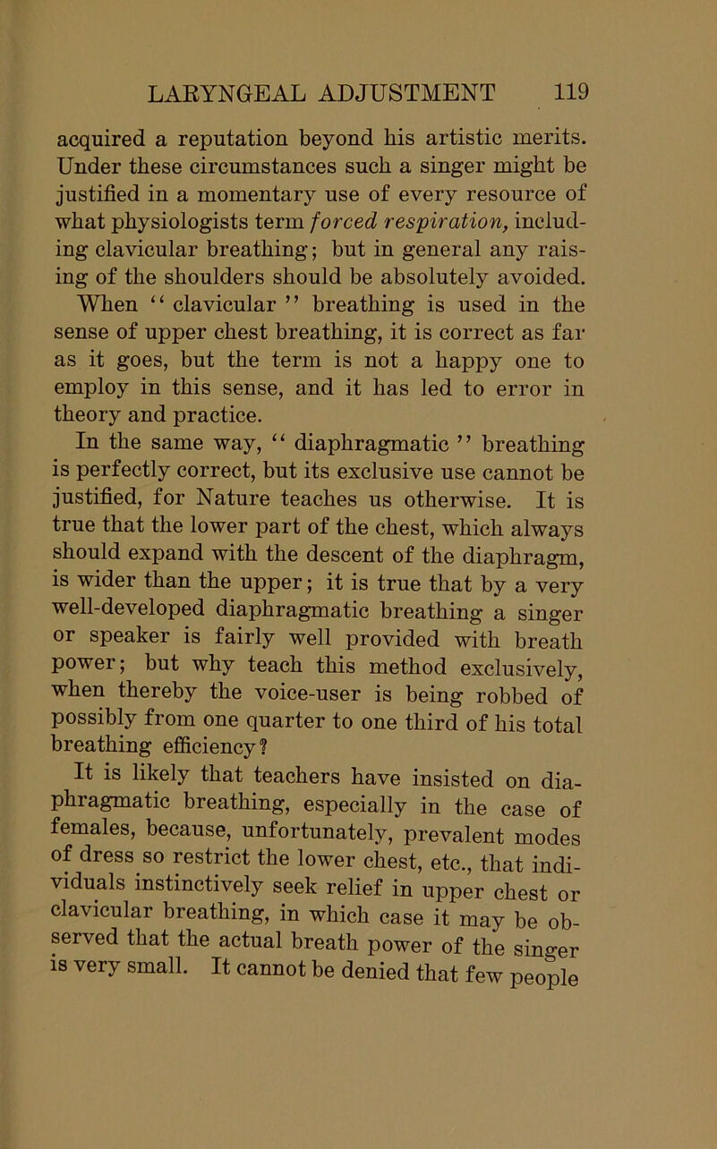 acquired a reputation beyond his artistic merits. Under these circumstances such a singer might be justified in a momentary use of every resource of what physiologists term forced respiration, includ- ing clavicular breathing; but in general any rais- ing of the shoulders should be absolutely avoided. When “ clavicular ” breathing is used in the sense of upper chest breathing, it is correct as far as it goes, but the term is not a happy one to employ in this sense, and it has led to error in theory and practice. In the same way, ‘ ‘ diaphragmatic ’ ’ breathing is perfectly correct, but its exclusive use cannot be justified, for Nature teaches us otherwise. It is true that the lower part of the chest, which always should expand with the descent of the diaphragm, is wider than the upper; it is true that by a very well-developed diaphragmatic breathing a singer or speaker is fairly well provided with breath power; but why teach this method exclusively, when thereby the voice-user is being robbed of possibly from one quarter to one third of his total breathing efficiency? It is likely that teachers have insisted on dia- phragmatic breathing, especially in the case of females, because, unfortunately, prevalent modes of dress so restrict the lower chest, etc., that indi- viduals instinctively seek relief in upper chest or clavicular breathing, in which case it may be ob- served that the actual breath power of the singer is very small. It cannot be denied that few people