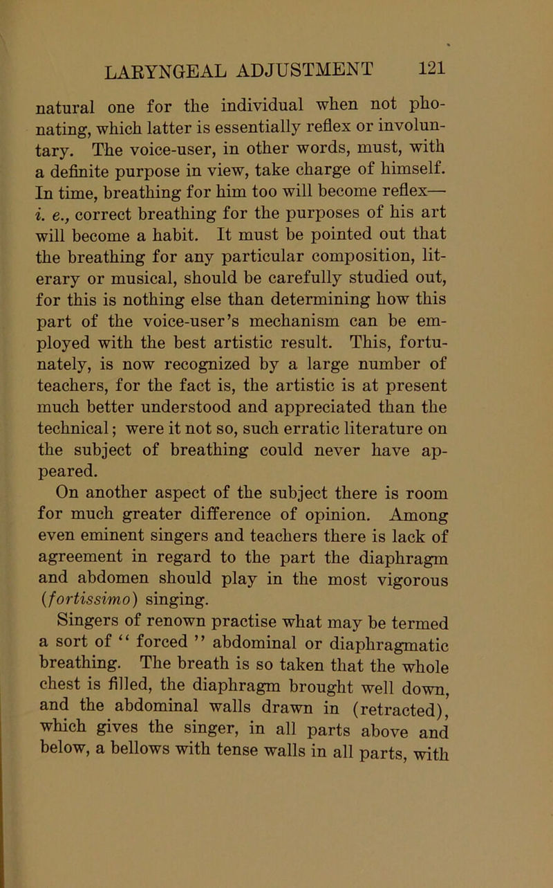 natural one for the individual when not pho- nating, which latter is essentially reflex or involun- tary. The voice-user, in other words, must, with a definite purpose in view, take charge of himself. In time, breathing for him too will become reflex— i. e., correct breathing for the purposes of his art will become a habit. It must be pointed out that the breathing for any particular composition, lit- erary or musical, should be carefully studied out, for this is nothing else than determining how this part of the voice-user’s mechanism can be em- ployed with the best artistic result. This, fortu- nately, is now recognized by a large number of teachers, for the fact is, the artistic is at present much better understood and appreciated than the technical; were it not so, such erratic literature on the subject of breathing could never have ap- peared. On another aspect of the subject there is room for much greater difference of opinion. Among even eminent singers and teachers there is lack of agreement in regard to the part the diaphragm and abdomen should play in the most vigorous (fortissimo) singing. Singers of renown practise what may be termed a sort of “ forced ” abdominal or diaphragmatic breathing. The breath is so taken that the whole chest is filled, the diaphragm brought well down, and the abdominal walls drawn in (retracted), which gives the singer, in all parts above and below, a bellows with tense walls in all parts, with
