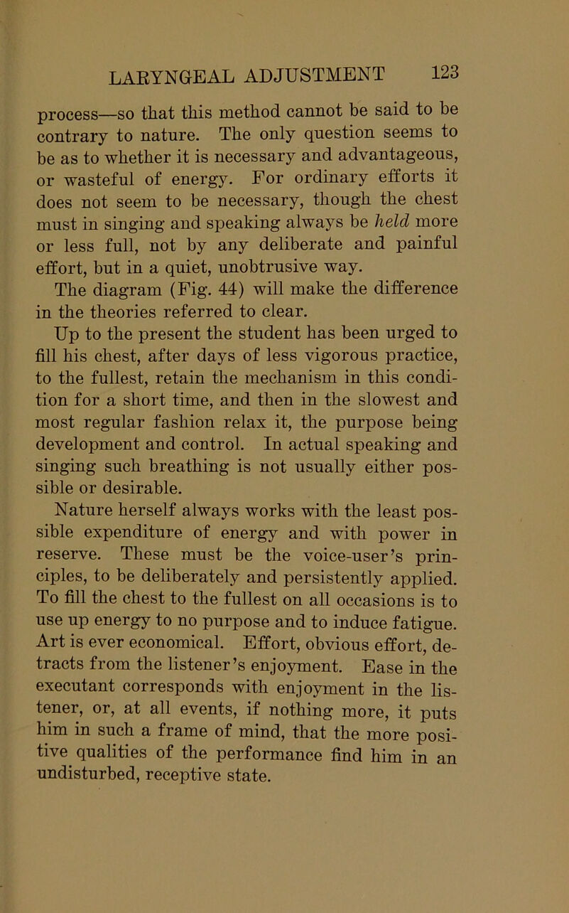 process—so that this method cannot be said to be contrary to nature. The only question seems to be as to whether it is necessary and advantageous, or wasteful of energy. For ordinary efforts it does not seem to be necessary, though the chest must in singing and speaking always be held more or less full, not by any deliberate and painful effort, but in a quiet, unobtrusive way. The diagram (Fig. 44) will make the difference in the theories referred to clear. Up to the present the student has been urged to fill his chest, after days of less vigorous practice, to the fullest, retain the mechanism in this condi- tion for a short time, and then in the slowest and most regular fashion relax it, the purpose being development and control. In actual speaking and singing such breathing is not usually either pos- sible or desirable. Nature herself always works with the least pos- sible expenditure of energy and with power in reserve. These must be the voice-user’s prin- ciples, to be deliberately and persistently applied. To fill the chest to the fullest on all occasions is to use up energy to no purpose and to induce fatigue. Art is ever economical. Effort, obvious effort, de- tracts from the listener’s enjoyment. Ease in the executant corresponds with enjoyment in the lis- tener, or, at all events, if nothing more, it puts him in such a frame of mind, that the more posi- tive qualities of the performance find him in an undisturbed, receptive state.