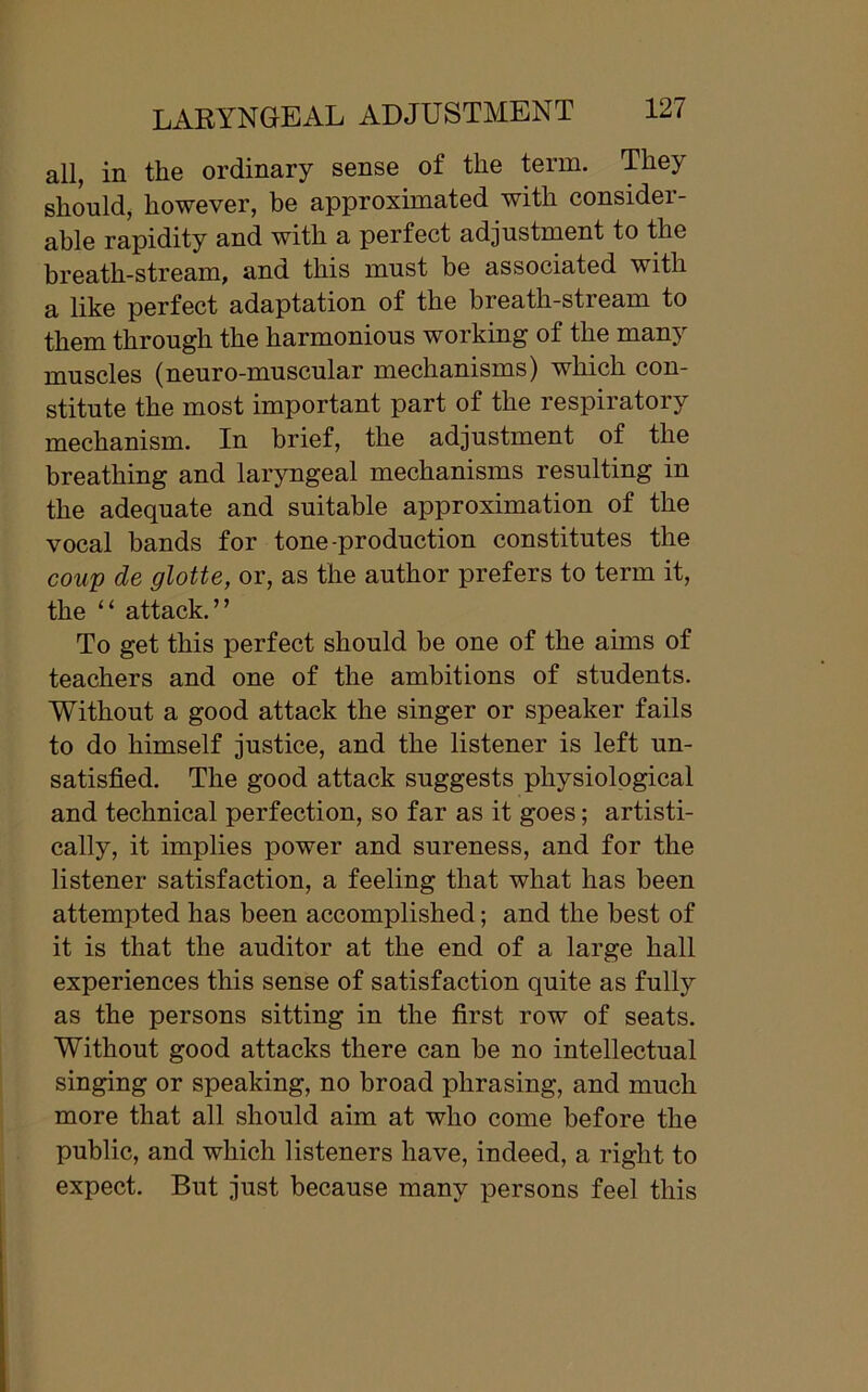 all, in the ordinary sense of the term. They should, however, be approximated with consider- able rapidity and with a perfect adjustment to the breath-stream, and this must be associated with a like perfect adaptation of the breath-stream to them through the harmonious working of the many muscles (neuro-muscular mechanisms) which con- stitute the most important part of the respiratory mechanism. In brief, the adjustment of the breathing and laryngeal mechanisms resulting in the adequate and suitable approximation of the vocal bands for tone-production constitutes the coup de glotte, or, as the author prefers to term it, the “ attack.” To get this perfect should be one of the aims of teachers and one of the ambitions of students. Without a good attack the singer or speaker fails to do himself justice, and the listener is left un- satisfied. The good attack suggests physiological and technical perfection, so far as it goes; artisti- cally, it implies power and sureness, and for the listener satisfaction, a feeling that what lias been attempted has been accomplished; and the best of it is that the auditor at the end of a large hall experiences this sense of satisfaction quite as fully as the persons sitting in the first row of seats. Without good attacks there can be no intellectual singing or speaking, no broad phrasing, and much more that all should aim at who come before the public, and which listeners have, indeed, a right to expect. But just because many persons feel this