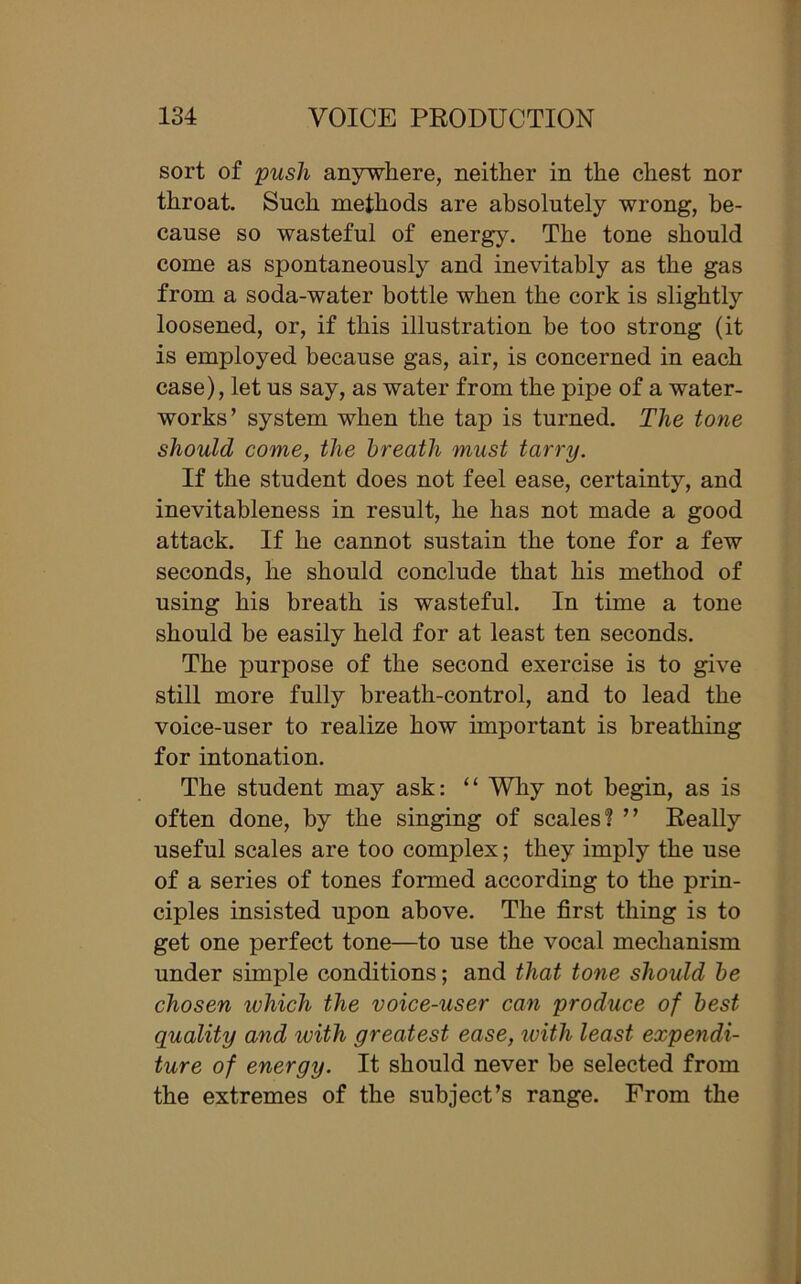 sort of push anywhere, neither in the chest nor throat. Such methods are absolutely wrong, be- cause so wasteful of energy. The tone should come as spontaneously and inevitably as the gas from a soda-water bottle when the cork is slightly loosened, or, if this illustration be too strong (it is employed because gas, air, is concerned in each case), let us say, as water from the pipe of a water- works’ system when the tap is turned. The tone should come, the breath must tarry. If the student does not feel ease, certainty, and inevitableness in result, he has not made a good attack. If he cannot sustain the tone for a few seconds, he should conclude that his method of using his breath is wasteful. In time a tone should be easily held for at least ten seconds. The purpose of the second exercise is to give still more fully breath-control, and to lead the voice-user to realize how important is breathing for intonation. The student may ask: “ Why not begin, as is often done, by the singing of scales? ” Really useful scales are too complex; they imply the use of a series of tones formed according to the prin- ciples insisted upon above. The first thing is to get one perfect tone—to use the vocal mechanism under simple conditions; and that tone should be chosen which the voice-user can produce of best quality and with greatest ease, with least expendi- ture of energy. It should never be selected from the extremes of the subject’s range. From the