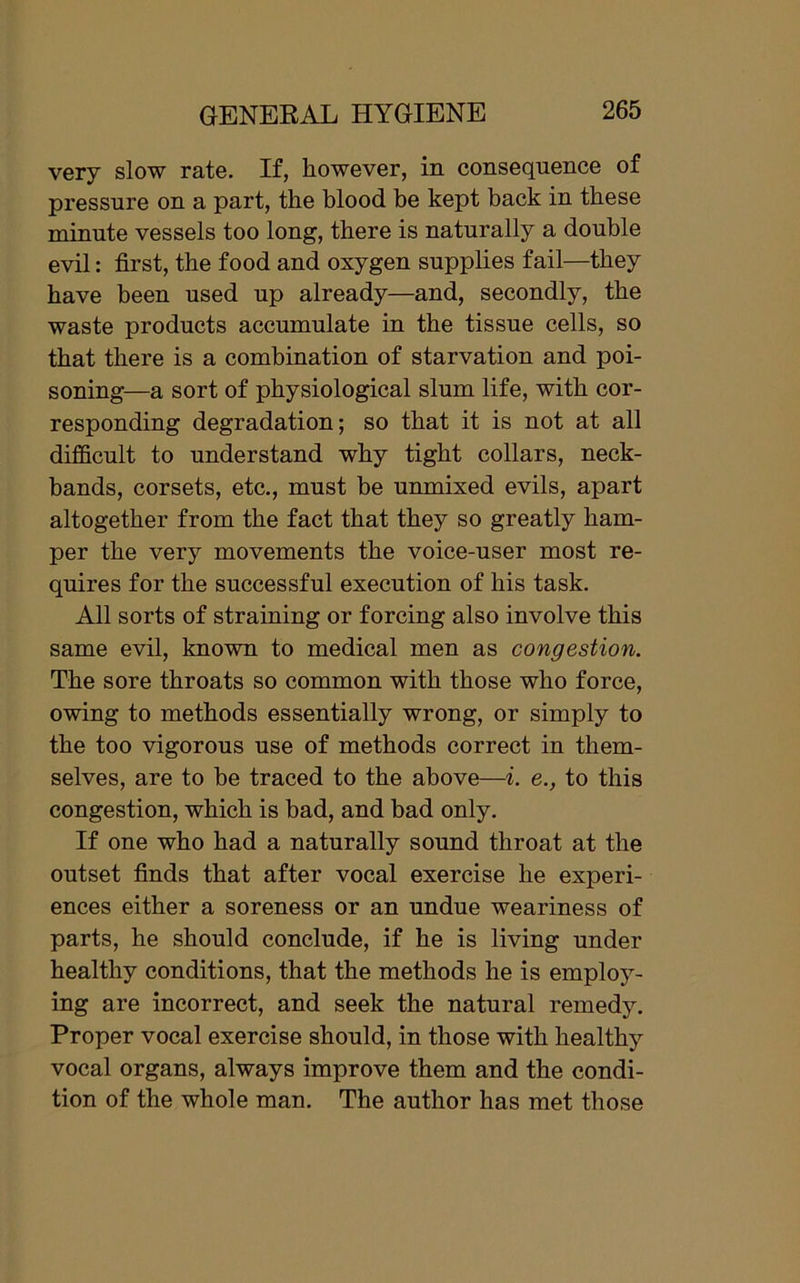 very slow rate. If, however, in consequence of pressure on a part, the blood be kept back in these minute vessels too long, there is naturally a double evil: first, the food and oxygen supplies fail—they have been used up already—and, secondly, the waste products accumulate in the tissue cells, so that there is a combination of starvation and poi- soning—a sort of physiological slum life, with cor- responding degradation; so that it is not at all difficult to understand why tight collars, neck- bands, corsets, etc., must he unmixed evils, apart altogether from the fact that they so greatly ham- per the very movements the voice-user most re- quires for the successful execution of his task. All sorts of straining or forcing also involve this same evil, known to medical men as congestion. The sore throats so common with those who force, owing to methods essentially wrong, or simply to the too vigorous use of methods correct in them- selves, are to be traced to the above—i. e., to this congestion, which is bad, and had only. If one who had a naturally sound throat at the outset finds that after vocal exercise he experi- ences either a soreness or an undue weariness of parts, he should conclude, if he is living under healthy conditions, that the methods he is employ- ing are incorrect, and seek the natural remedy. Proper vocal exercise should, in those with healthy vocal organs, always improve them and the condi- tion of the whole man. The author has met those