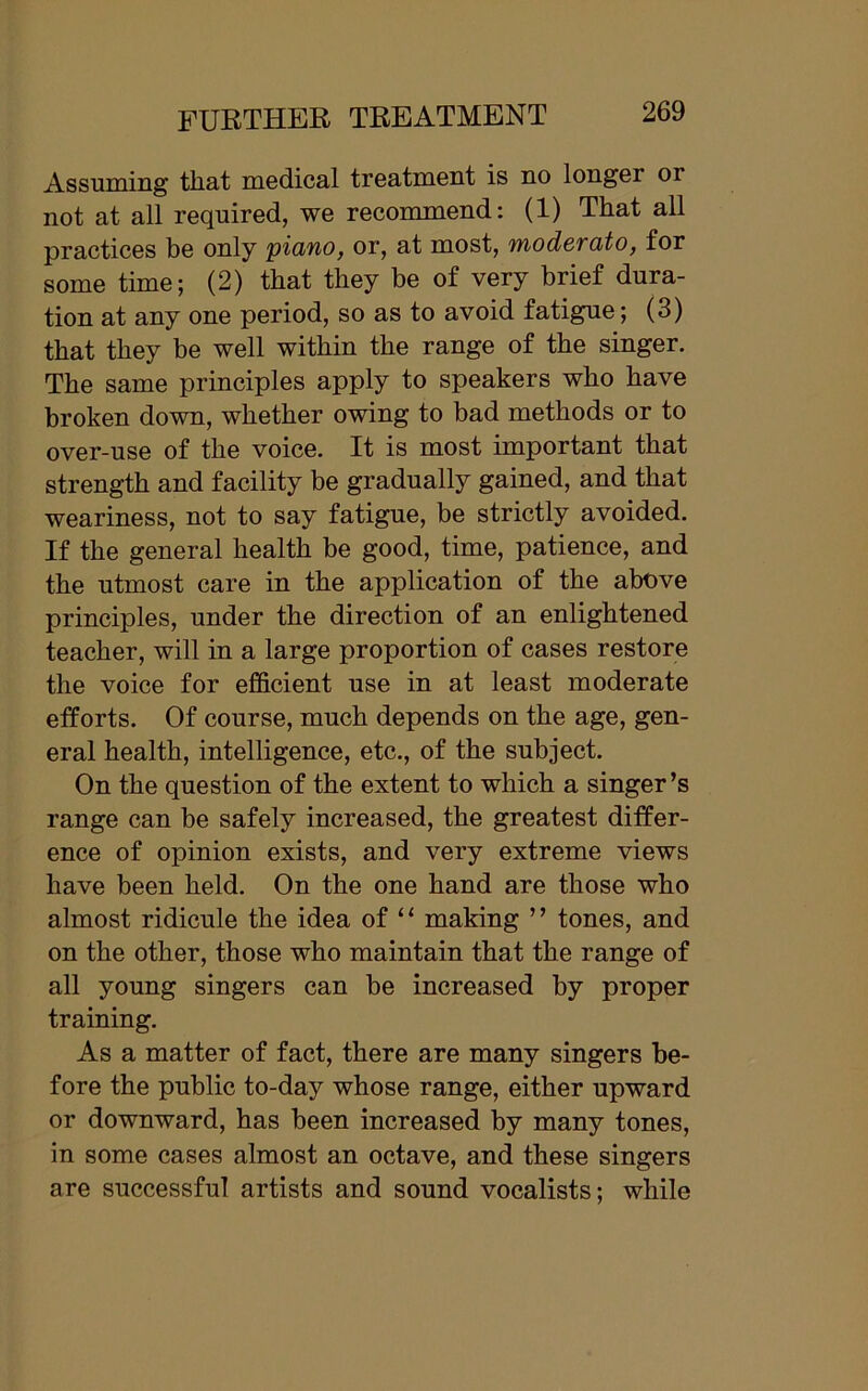 Assuming that medical treatment is no longei or not at all required, we recommend: (1) That all practices be only piano, or, at most, moderato, for some time; (2) that they be of very brief dura- tion at any one period, so as to avoid fatigue; (3) that they be well within the range of the singer. The same principles apply to speakers who have broken down, whether owing to bad methods or to over-use of the voice. It is most important that strength and facility be gradually gained, and that weariness, not to say fatigue, be strictly avoided. If the general health be good, time, patience, and the utmost care in the application of the above principles, under the direction of an enlightened teacher, will in a large proportion of cases restore the voice for efficient use in at least moderate efforts. Of course, much depends on the age, gen- eral health, intelligence, etc., of the subject. On the question of the extent to which a singer’s range can be safely increased, the greatest differ- ence of opinion exists, and very extreme views have been held. On the one hand are those who almost ridicule the idea of “ making ” tones, and on the other, those who maintain that the range of all young singers can be increased by proper training. As a matter of fact, there are many singers be- fore the public to-day whose range, either upward or downward, has been increased by many tones, in some cases almost an octave, and these singers are successful artists and sound vocalists; while