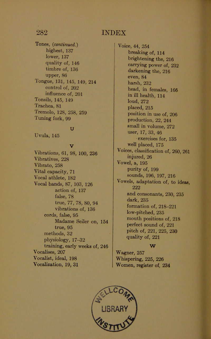 Tones, (continued.) highest, 137 lower, 137 quality of, 146 timbre of, 136 upper, 86 Tongue, 131, 145, 149, 214 control of, 202 influence of, 201 Tonsils, 145, 149 Trachea, 81 Tremolo, 128, 258, 259 Tuning fork, 99 U Uvula, 145 V Vibrations, 61, 98, 100, 236 Vibratives, 228 Vibrato, 258 Vital capacity, 71 Vocal athlete, 182 Vocal bands, 87, 103, 126 action of, 137 false, 78 true, 77, 78, 80, 94 vibrations of, 136 cords, false, 95 Madame Seiler on, 154 true, 95 methods, 32 physiology, 17-32 training, early weeks of, 246 Vocalises, 207 Vocalist, ideal, 198 Vocalization, 19, 31 I Voice, 44, 254 breaking of, 114 brightening the, 216 carrying power of, 232 darkening the, 216 even, 84 harsh, 232 head, in females, 166 in ill health, 114 loud, 272 placed, 215 position in use of, 206 production, 22, 244 small in volume, 272 user, 17, 33, 46 exercises for, 135 well placed, 175 Voices, classification of, 260, 261 injured, 26 Vowel, a, 195 purity of, 199 sounds, 196, 197, 216 Vowels, adaptation of, to ideas, 222 and consonants, 230, 235 dark, 235 formation of, 218-221 low-pitched, 235 mouth positions of, 218 perfect sound of, 221 pitch of, 221, 225, 230 quality of, 221 W Wagner, 257 Whispering, 225, 226 Women, register of, 234