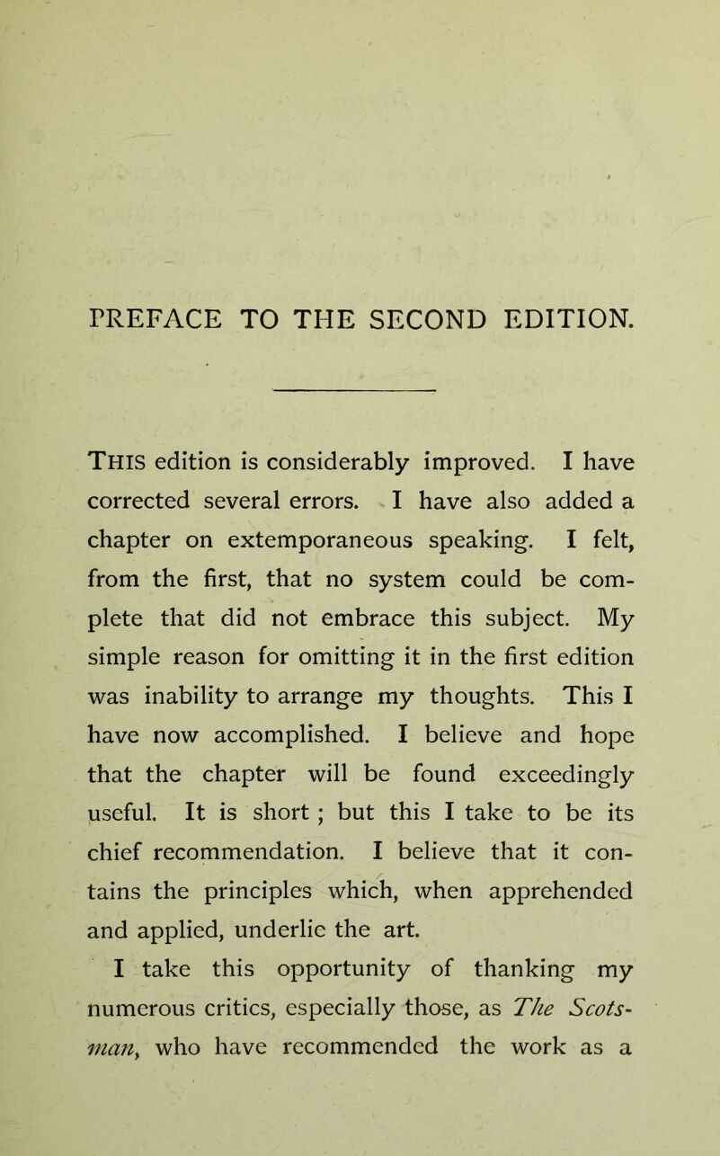 FREFACE TO THE SECOND EDITION. This edition is considerably improved. I have corrected several errors. I have also added a chapter on extemporaneous speaking. I felt, from the first, that no system could be com- plete that did not embrace this subject. My simple reason for omitting it in the first edition was inability to arrange my thoughts. This I have now accomplished. I believe and hope that the chapter will be found exceedingly useful. It is short ; but this I take to be its chief recommendation. I believe that it con- tains the principles which, when apprehended and applied, underlie the art. I take this opportunity of thanking my numerous critics, especially those, as The Scots- man, who have recommended the work as a