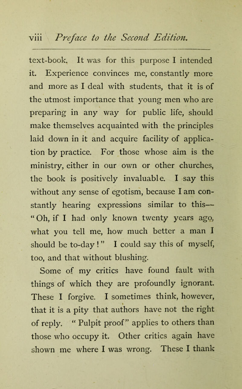 text-book. It was for this purpose I intended it. Experience convinces me, constantly more and more as I deal with students, that it is of the utmost importance that young men who are preparing in any way for public life, should make themselves acquainted with the principles laid down in it and acquire facility of applica- tion by practice. For those whose aim is the ministry, either in our own or other churches, the book is positively invaluable. I say this without any sense of egotism, because I am con- stantly hearing expressions similar to this— “ Oh, if I had only known twenty years ago, what you tell me, how much better a man I should be to-day ! ” I could say this of myself, too, and that without blushing. Some of my critics have found fault with things of which they are profoundly ignorant. These I forgive. I sometimes think, however, that it is a pity that authors have not the right of reply. “ Pulpit proof” applies to others than those who occupy it. Other critics again have shown me where I was wrong. These I thank