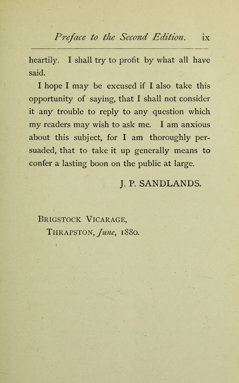 heartily. I shall try to profit by what all have said. I hope I may be excused if I also take this opportunity of saying, that I shall not consider it any trouble to reply to any question which my readers may wish to ask me. I am anxious about this subject, for I am thoroughly per- suaded, that to take it up generally means to confer a lasting boon on the public at large. J. P. SANDLANDS. Brigstocic Vicarage, Thrapston, June, 1880.