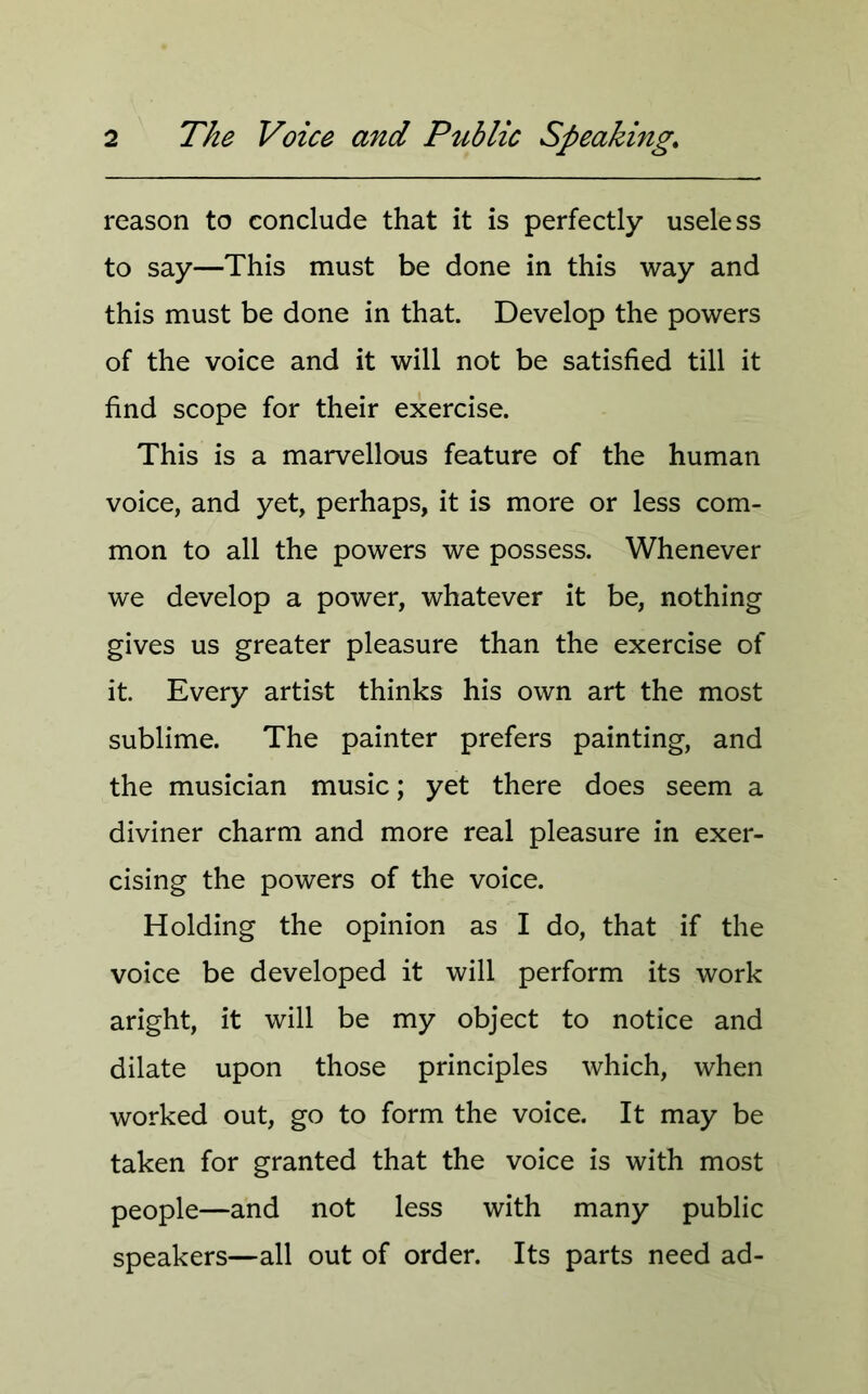 reason to conclude that it is perfectly useless to say—This must be done in this way and this must be done in that. Develop the powers of the voice and it will not be satisfied till it find scope for their exercise. This is a marvellous feature of the human voice, and yet, perhaps, it is more or less com- mon to all the powers we possess. Whenever we develop a power, whatever it be, nothing gives us greater pleasure than the exercise of it. Every artist thinks his own art the most sublime. The painter prefers painting, and the musician music; yet there does seem a diviner charm and more real pleasure in exer- cising the powers of the voice. Holding the opinion as I do, that if the voice be developed it will perform its work aright, it will be my object to notice and dilate upon those principles which, when worked out, go to form the voice. It may be taken for granted that the voice is with most people—and not less with many public speakers—all out of order. Its parts need ad-