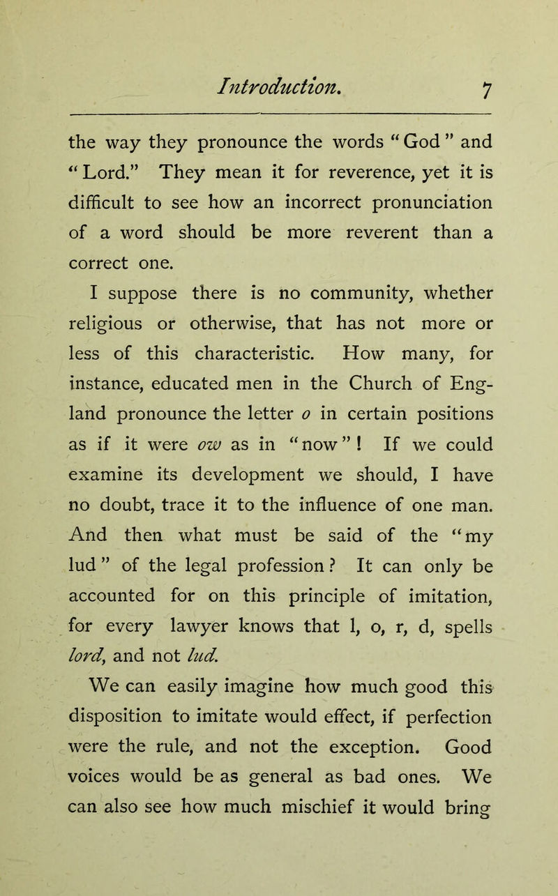 the way they pronounce the words “ God ” and “ Lord.” They mean it for reverence, yet it is difficult to see how an incorrect pronunciation of a word should be more reverent than a correct one. I suppose there is no community, whether religious or otherwise, that has not more or less of this characteristic. How many, for instance, educated men in the Church of Eng- land pronounce the letter o in certain positions as if it were ow as in “ now ” ! If we could examine its development we should, I have no doubt, trace it to the influence of one man. And then what must be said of the “my lud ” of the legal profession ? It can only be accounted for on this principle of imitation, for every lawyer knows that 1, o, r, d, spells lord' and not lud. We can easily imagine how much good this disposition to imitate would effect, if perfection were the rule, and not the exception. Good voices would be as general as bad ones. We can also see how much mischief it would bring o