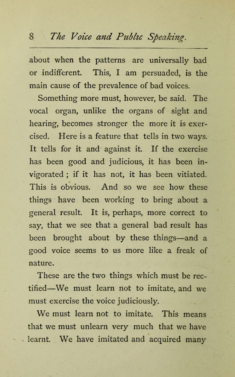 about when the patterns are universally bad or indifferent. This, I am persuaded, is the main cause of the prevalence of bad voices. Something more must, however, be said. The vocal organ, unlike the organs of sight and hearing, becomes stronger the more it is exer- cised. Here is a feature that tells in two ways. It tells for it and against it. If the exercise has been good and judicious, it has been in- vigorated ; if it has not, it has been vitiated. This is obvious. And so we see how these things have been working to bring about a general result. It is, perhaps, more correct to say, that we see that a general bad result has been brought about by these things—and a good voice seems to us more like a freak of nature. These are the two things which must be rec- tified—We must learn not to imitate, and we must exercise the voice judiciously. We must learn not to imitate. This means that we must unlearn very much that we have learnt. We have imitated and acquired many