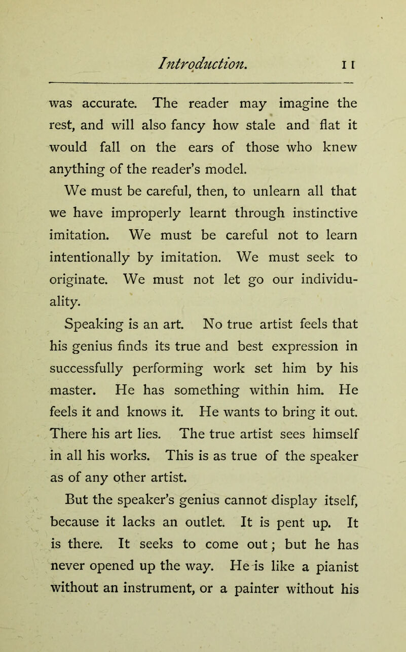 was accurate. The reader may imagine the rest, and will also fancy how stale and flat it would fall on the ears of those who knew anything of the reader’s model. We must be careful, then, to unlearn all that we have improperly learnt through instinctive imitation. We must be careful not to learn intentionally by imitation. We must seek to originate. We must not let go our individu- ality. Speaking is an art. No true artist feels that his genius finds its true and best expression in successfully performing work set him by his master. He has something within him. He feels it and knows it. He wants to bring it out. There his art lies. The true artist sees himself in all his works. This is as true of the speaker as of any other artist. But the speaker’s genius cannot display itself, because it lacks an outlet. It is pent up. It is there. It seeks to come out; but he has never opened up the way. He is like a pianist without an instrument, or a painter without his