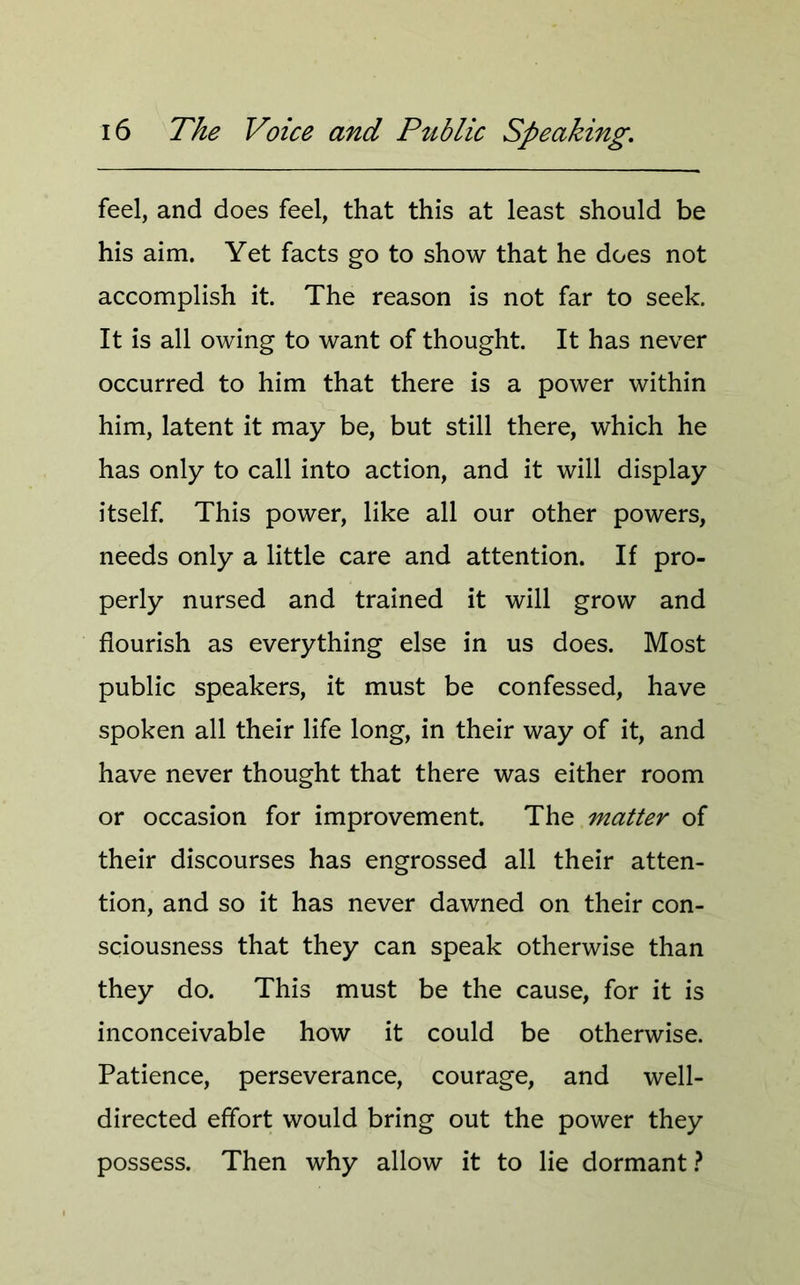 feel, and does feel, that this at least should be his aim. Yet facts go to show that he does not accomplish it. The reason is not far to seek. It is all owing to want of thought. It has never occurred to him that there is a power within him, latent it may be, but still there, which he has only to call into action, and it will display itself. This power, like all our other powers, needs only a little care and attention. If pro- perly nursed and trained it will grow and flourish as everything else in us does. Most public speakers, it must be confessed, have spoken all their life long, in their way of it, and have never thought that there was either room or occasion for improvement. The matter of their discourses has engrossed all their atten- tion, and so it has never dawned on their con- sciousness that they can speak otherwise than they do. This must be the cause, for it is inconceivable how it could be otherwise. Patience, perseverance, courage, and well- directed effort would bring out the power they possess. Then why allow it to lie dormant?