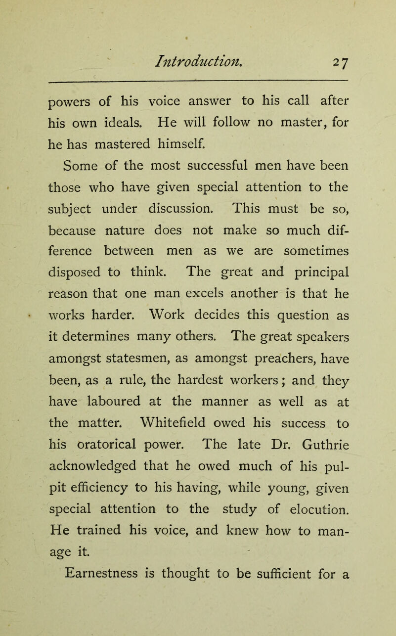 powers of his voice answer to his call after his own ideals. He will follow no master, for he has mastered himself. Some of the most successful men have been those who have given special attention to the subject under discussion. This must be so, because nature does not make so much dif- ference between men as we are sometimes disposed to think. The great and principal reason that one man excels another is that he works harder. Work decides this question as it determines many others. The great speakers amongst statesmen, as amongst preachers, have been, as a rule, the hardest workers; and they have laboured at the manner as well as at the matter. Whitefield owed his success to his oratorical power. The late Dr. Guthrie acknowledged that he owed much of his pul- pit efficiency to his having, while young, given special attention to the study of elocution. He trained his voice, and knew how to man- age it. Earnestness is thought to be sufficient for a