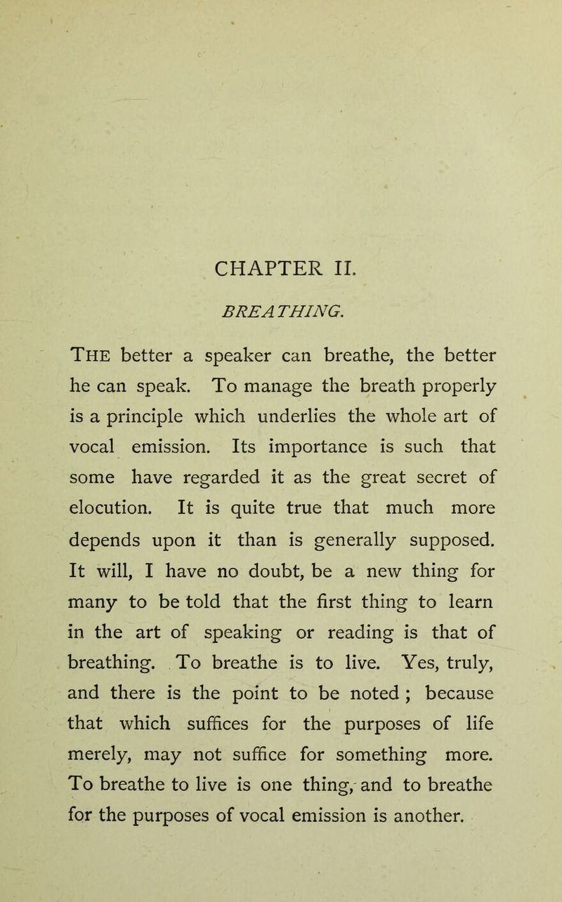 CHAPTER II. BREATHING. The better a speaker can breathe, the better he can speak. To manage the breath properly is a principle which underlies the whole art of vocal emission. Its importance is such that some have regarded it as the great secret of elocution. It is quite true that much more depends upon it than is generally supposed. It will, I have no doubt, be a new thing for many to be told that the first thing to learn in the art of speaking or reading is that of breathing. To breathe is to live. Yes, truly, and there is the point to be noted ; because that which suffices for the purposes of life merely, may not suffice for something more. To breathe to live is one thing, and to breathe for the purposes of vocal emission is another.