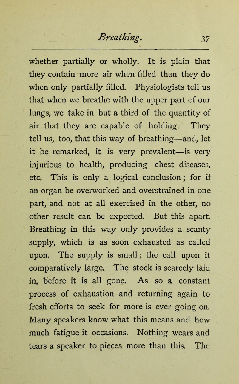 whether partially or wholly. It is plain that they contain more air when filled than they do when only partially filled. Physiologists tell us that when we breathe with the upper part of our lungs, we take in but a third of the quantity of air that they are capable of holding. They tell us, too, that this way of breathing—and, let it be remarked, it is very prevalent—is very injurious to health, producing chest diseases, etc. This is only a logical conclusion; for if an organ be overworked and overstrained in one part, and not at all exercised in the other, no other result can be expected. But this apart. Breathing in this way only provides a scanty supply, which is as soon exhausted as called upon. The supply is small; the call upon it comparatively large. The stock is scarcely laid in, before it is all gone. As so a constant process of exhaustion and returning again to fresh efforts to seek for more is ever going on. Many speakers know what this means and how much fatigue it occasions. Nothing wears and tears a speaker to pieces more than this. The