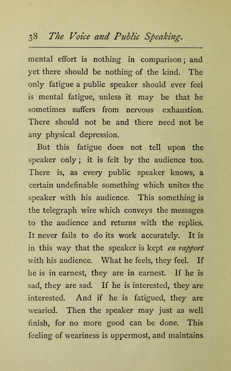mental effort is nothing in comparison; and yet there should be nothing of the kind. The only fatigue a public speaker should ever feel is mental fatigue, unless it may be that he sometimes suffers from nervous exhaustion. There should not be and there need not be any physical depression. But this fatigue does not tell upon the speaker only; it is felt by the audience too. There is, as every public speaker knows, a certain undefinable something which unites the speaker with his audience. This something is the telegraph wire which conveys the messages to the audience and returns with the replies. It never fails to do its work accurately. It is in this way that the speaker is kept en rapport with his audience. What he feels, they feel. If he is in earnest, they are in earnest. If he is sad, they are sad. If he is interested, they are interested. And if he is fatigued, they are wearied. Then the speaker may just as well finish, for no more good can be done. This feeling of weariness is uppermost, and maintains