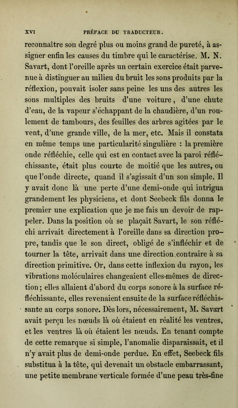 reconnaître son degré plus ou moins grand de pureté, à as- signer enfin les causes du timbre qui le caractérise. M. N. Savart, dont l’oreille après un certain exercice était parve- nue à distinguer au milieu du bruit les sons produits par la réflexion, pouvait isoler sans peine les uns des autres les sons multiples des bruits d’une voiture, d’une chute d’eau, de la vapeur s’échappant de la chaudière, d’un rou- lement de tambours, des feuilles des arbres agitées par le vent, d’une grande ville, de la mer, etc. Mais il constata en même temps une particularité singulière : la première onde réfléchie, celle qui est en contact avec la paroi réflé- chissante, était plus courte de moitié que les autres, ou que l’onde directe, quand il s’agissait d’un son simple. Il y avait donc là une perte d’une demi-onde qui intrigua grandement les physiciens, et dont Seebeck fils donna le premier une explication que je me fais un devoir de rap- peler. Dans la position où se plaçait Savart, le son réflé- chi arrivait directement à l’oreille dans sa direction pro- pre, tandis que le son direct, obligé de s’infléchir et de tourner la tête, arrivait dans une direction.contraire à sa direction primitive. Or, dans cette inflexion du rayon, les vibrations moléculaires changeaient elles-mêmes de direc- tion ; elles allaient d’abord du corps sonore à la surface ré- fléchissante, elles revenaient ensuite de la surface réfléchis- sante au corps sonore. Dès lors, nécessairement, M. Savart avait perçu les nœuds là où étaient en réalité les ventres, et les ventres là où étaient les nœuds. En tenant compte de cette remarque si simple, l’anomalie disparaissait, et il n’y avait plus de demi-onde perdue. En effet, Seebeck fils substitua à la tête, qui devenait un obstacle embarrassant, une petite membrane verticale formée d’une peau très-fine