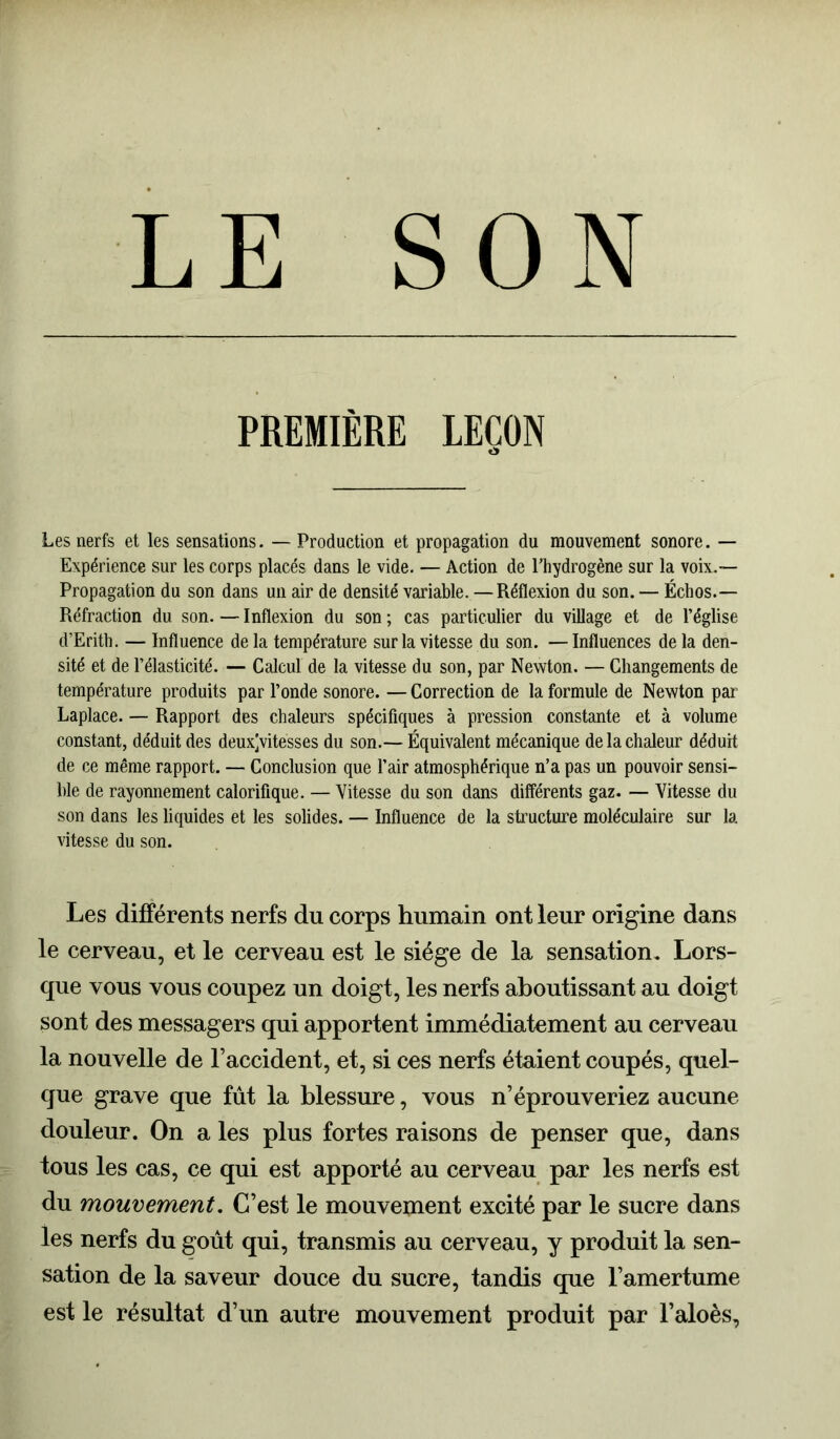 LE SON PREMIÈRE LEÇON O Les nerfs et les sensations. — Production et propagation du mouvement sonore. — Expérience sur les corps placés dans le vide. — Action de l’hydrogène sur la voix.— Propagation du son dans un air de densité variable.—Réflexion du son. — Échos.— Réfraction du son. — Inflexion du son ; cas particulier du village et de l’église d’Erith. — Influence de la température sur la vitesse du son. — Influences de la den- sité et de l’élasticité. — Calcul de la vitesse du son, par Newton. — Changements de température produits par l’onde sonore. — Correction de la formule de Newton par Laplace. — Rapport des chaleurs spécifiques à pression constante et à volume constant, déduit des deuxjvitèsses du son.— Équivalent mécanique de la chaleur déduit de ce même rapport. — Conclusion que l’air atmosphérique n’a pas un pouvoir sensi- ble de rayonnement calorifique. — Vitesse du son dans différents gaz. — Vitesse du son dans les liquides et les solides. — Influence de la structure moléculaire sur la vitesse du son. Les différents nerfs du corps humain ont leur origine dans le cerveau, et le cerveau est le siège de la sensation. Lors- que vous vous coupez un doigt, les nerfs aboutissant au doigt sont des messagers qui apportent immédiatement au cerveau la nouvelle de l’accident, et, si ces nerfs étaient coupés, quel- que grave que fût la blessure, vous n’éprouveriez aucune douleur. On a les plus fortes raisons de penser que, dans tous les cas, ce qui est apporté au cerveau par les nerfs est du mouvement. C’est le mouvement excité par le sucre dans les nerfs du goût qui, transmis au cerveau, y produit la sen- sation de la saveur douce du sucre, tandis que l’amertume est le résultat d’un autre mouvement produit par l’aloès,