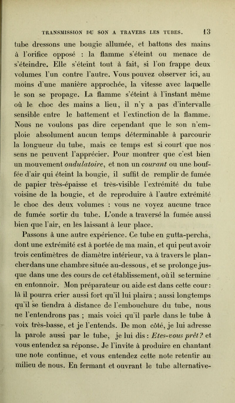 tube dressons une bougie allumée, et battons des mains à l’orifice opposé : la flamme s’éteint ou menace de s’éteindre. Elle s’éteint tout à fait, si l’on frappe deux volumes l’un contre l’autre. Vous pouvez observer ici, au moins d’une manière approchée, la vitesse avec laquelle le son se propage. La flamme s’éteint à l’instant même où le choc des mains a lieu, il n’y a pas d’intervalle sensible entre le battement et l’extinction de la flamme. Nous ne voulons pas dire cependant que le son n’em- ploie absolument aucun temps déterminable à parcourir la longueur du tube, mais ce temps est si court que nos sens ne peuvent l’apprécier. Pour montrer que c’est bien un mouvement ondulatoire, et non un courant ou une bouf- fée d’air qui éteint la bougie, il suffit de remplir de fumée de papier très-épaisse et très-visible l’extrémité du tube voisine de la bougie, et de reproduire à l’autre extrémité le choc des deux volumes : vous ne voyez aucune trace de fumée sortir du tube. L’onde a traversé la fumée aussi bien que l’air, en lës laissant à leur place. Passons à une autre expérience. Ce tube en gutta-percha, dont une extrémité est à portée de ma main, et qui peut avoir trois centimètres de diamètre intérieur, va à travers le plan- cher dans une chambre située au-dessous, et se prolonge jus- que dans une des cours de cet établissement, où il se termine en entonnoir. Mon préparateur ou aide est dans cette cour: là il pourra crier aussi fort qu’il lui plaira ; aussi longtemps qu’il se tiendra à distance de l’embouchure du tube, nous ne l’entendrons pas ; mais voici qu’il parle dans le tube à voix très-basse, et je l’entends. De mon côté, je lui adresse la parole aussi par le tube, je lui dis : Etes-vous prêt? et vous entendez sa réponse. Je l’invite à produire en chantant une note continue, et vous entendez cette note retentir au milieu de nous. En fermant et ouvrant le tube alternative-