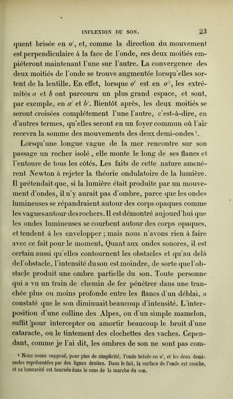 quent brisée en o', et, comme la direction dn mouvement est perpendiculaire à la face de l’onde, ces deux moitiés em- piéteront maintenant l’une sur l’autre. La convergence des deux moitiés de l’onde se trouve augmentée lorsqu’elles sor- tent de la lentille. En effet, lorsque o' est en o, les extré- mités a et b ont parcouru un plus grand espace, et sont, par exemple, en a' et b1. Bientôt après, les deux moitiés se seront croisées complètement l’une l’autre, c’est-à-dire, en d’autres termes, qu’elles seront en un foyer commun où l’air recevra la somme des mouvements des deux demi-ondesL. Lorsqu’une longue vague de la mer rencontre sur son passage un rocher isolé , elle monte le long de ses flancs et l’entoure de tous les côtés. Les faits de cette nature amenè- rent Newton à rejeter la théorie ondulatoire de la lumière. Il prétendait que, si la lumière était produite par un mouve- ment d’ondes, il n’y aurait pas d’ombre, parce que les ondes lumineuses se répandraient autour des corps opaques comme les vagues autour desrochers.il est démontré aujourd’hui que les ondes lumineuses se courbent autour des corps opaques, et tendent à les envelopper ; mais nous n’avons rien à faire avec ce fait pour le moment. Quant aux ondes sonores, il est certain aussi qu’elles contournent les obstacles et qu’au delà del’obstacle, l’intensité duson est moindre, de sorte quel’ob- stacle produit une ombre partielle du son. Toute personne qui a vu un train de chemin de fer pénétrer dans une tran- chée plus ou moins profonde entre les flancs d’un déblai, a constaté que le son diminuait beaucoup d’intensité. L’inter- position d’une colline des Alpes, ou d’un simple mamelon, suffit [pour intercepter ou amortir beaucoup le bruit d’une cataracte, ou le tintement des clochettes des vaches. Cepen- dant, comme je l’ai dit, les ombres de son ne sont pas com- 1 Nous avons supposé, pour plus de simplicité, l’onde brisée en o’, et les deux demi- ondes représentées par des lignes droites. Dans le fait, la surface de l’onde est courbe, et sa 'concavité est tournée dans le sens de la marche du son.