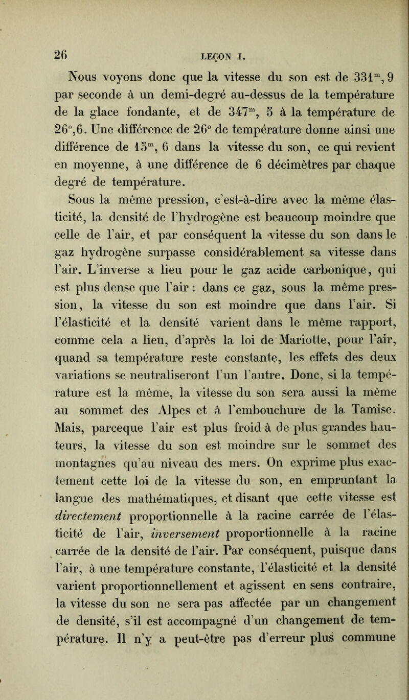 Nous voyons donc que la vitesse du son est de 33 lm, 9 par seconde à un demi-degré au-dessus de la température de la glace fondante, et de 347m, 3 à la température de 26°,6. Une différence de 26° de température donne ainsi une différence de 15m, 6 dans la vitesse du son, ce qui revient en moyenne, à une différence de 6 décimètres par chaque degré de température. Sous la même pression, c’est-à-dire avec la même élas- ticité, la densité de l’hydrogène est beaucoup moindre que celle de l’air, et par conséquent la vitesse du son dans le gaz hydrogène surpasse considérablement sa vitesse dans l’air. L’inverse a lieu pour le gaz acide carbonique, qui est plus dense que l’air : dans ce gaz, sous la même pres- sion, la vitesse du son est moindre que dans l’air. Si l’élasticité et la densité varient dans le même rapport, comme cela a lieu, d’après la loi de Mariotte, pour l’air, quand sa température reste constante, les effets des deux variations se neutraliseront l’un l’autre. Donc, si la tempé- rature est la même, la vitesse du son sera aussi la même au sommet des Alpes et à l’embouchure de la Tamise. Mais, parceque l’air est plus froid à de plus grandes hau- teurs, la vitesse du son est moindre sur le sommet des montagnes qu’au niveau des mers. On exprime plus exac- tement cette loi de la vitesse du son, en empruntant la langue des mathématiques, et disant que cette vitesse est directement proportionnelle à là racine carrée de l’élas- ticité de l’air, inversement proportionnelle à la racine carrée de la densité de l’air. Par conséquent, puisque dans l’air, à une température constante, l’élasticité et la densité varient proportionnellement et agissent en sens contraire, la vitesse du son ne sera pas affectée par un changement de densité, s’il est accompagné d’un changement de tem- pérature. Il n’y a peut-être pas d’erreur plus commune