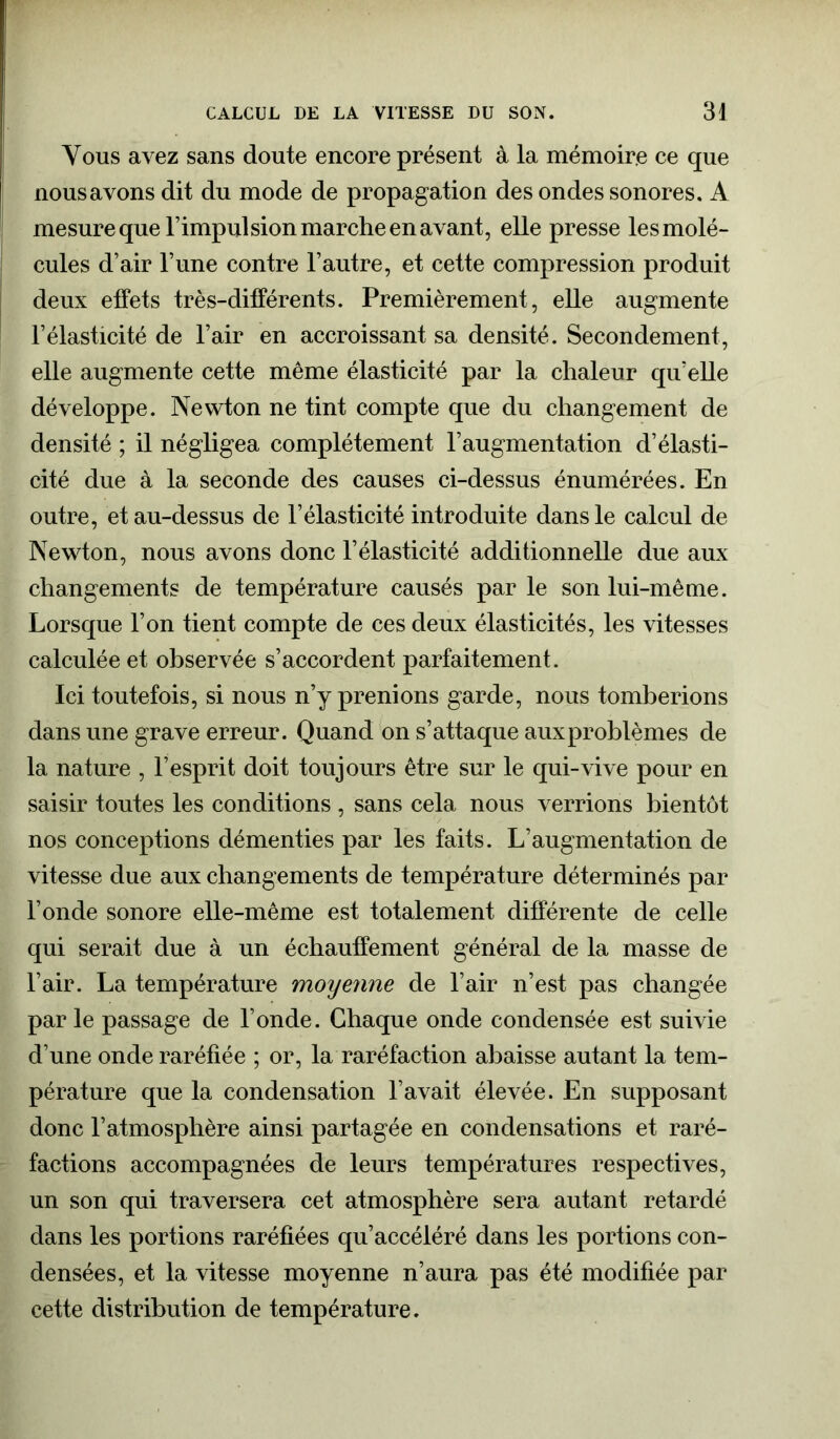 Vous avez sans doute encore présent à la mémoire ce que nous avons dit du mode de propagation des ondes sonores. A mesure que l’impulsion marche en avant, elle presse les molé- cules d’air l’une contre l’autre, et cette compression produit deux effets très-différents. Premièrement, elle augmente l’élasticité de l’air en accroissant sa densité. Secondement, elle augmente cette même élasticité par la chaleur qu’elle développe. Newton ne tint compte que du changement de densité ; il négligea complètement l’augmentation d’élasti- cité due à la seconde des causes ci-dessus énumérées. En outre, et au-dessus de l’élasticité introduite dans le calcul de Newton, nous avons donc l’élasticité additionnelle due aux changements de température causés parle son lui-même. Lorsque l’on tient compte de ces deux élasticités, les vitesses calculée et observée s’accordent parfaitement. Ici toutefois, si nous n’y prenions garde, nous tomberions dans une grave erreur. Quand on s’attaque auxproblèmes de la nature , l’esprit doit toujours être sur le qui-vive pour en saisir toutes les conditions , sans cela nous verrions bientôt nos conceptions démenties par les faits. L’augmentation de vitesse due aux changements de température déterminés par Fonde sonore elle-même est totalement différente de celle qui serait due à un échauffement général de la masse de l’air. La température moijenne de l’air n’est pas changée par le passage de l’onde. Chaque onde condensée est suivie d’une onde raréfiée ; or, la raréfaction abaisse autant la tem- pérature que la condensation l’avait élevée. En supposant donc l’atmosphère ainsi partagée en condensations et raré- factions accompagnées de leurs températures respectives, un son qui traversera cet atmosphère sera autant retardé dans les portions raréfiées qu’accéléré dans les portions con- densées, et la vitesse moyenne n’aura pas été modifiée par cette distribution de température.