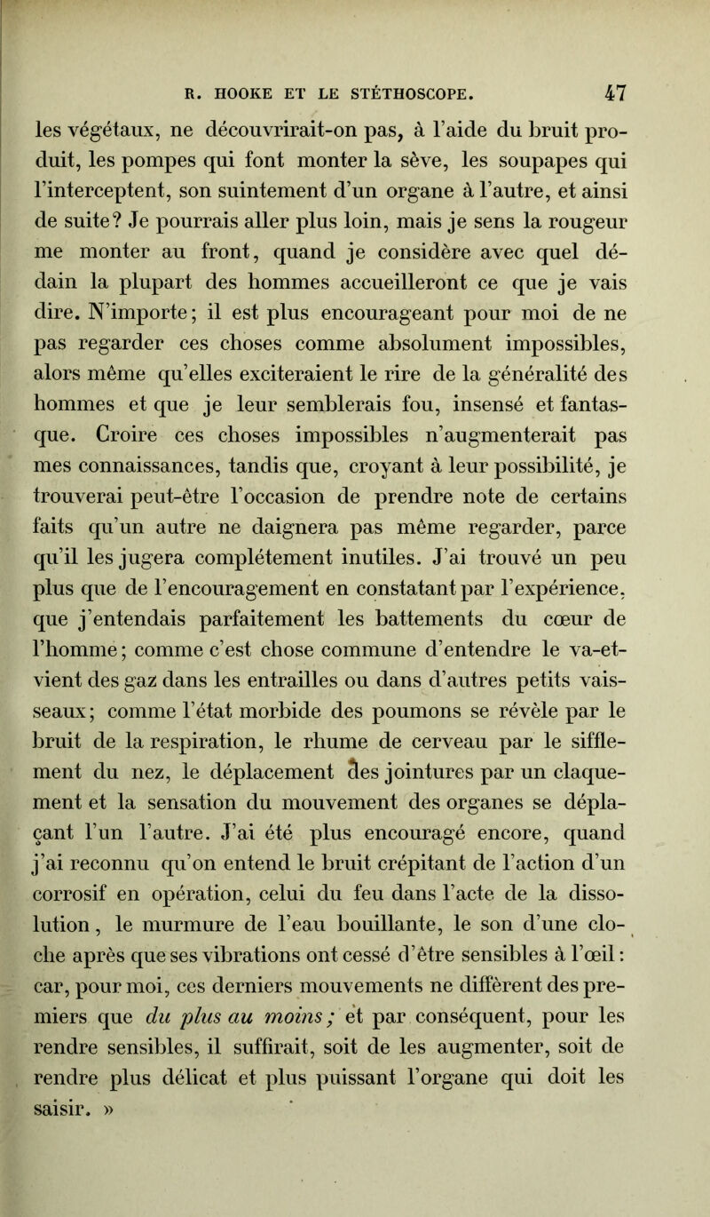 les végétaux, ne découvrirait-on pas, à l’aide du bruit pro- duit, les pompes qui font monter la sève, les soupapes qui l’interceptent, son suintement d’un organe à l’autre, et ainsi de suite? Je pourrais aller plus loin, mais je sens la rougeur me monter au front, quand je considère avec quel dé- dain la plupart des hommes accueilleront ce que je vais dire. N’importe ; il est plus encourageant pour moi de ne pas regarder ces choses comme absolument impossibles, alors même qu’elles exciteraient le rire de la généralité des hommes et que je leur semblerais fou, insensé et fantas- que. Croire ces choses impossibles n’augmenterait pas mes connaissances, tandis que, croyant à leur possibilité, je trouverai peut-être l’occasion de prendre note de certains faits qu’un autre ne daignera pas même regarder, parce qu’il les jugera complètement inutiles. J’ai trouvé un peu plus que de l’encouragement en constatant par l’expérience, que j’entendais parfaitement les battements du cœur de l’homme ; comme c’est chose commune d’entendre le va-et- vient des gaz: dans les entrailles ou dans d’autres petits vais- seaux ; comme l’état morbide des poumons se révèle par le bruit de la respiration, le rhume de cerveau par le siffle- ment du nez, le déplacement Ses jointures par un claque- ment et la sensation du mouvement des organes se dépla- çant l’un l’autre. J’ai été plus encouragé encore, quand j’ai reconnu qu’on entend le bruit crépitant de l’action d’un corrosif en opération, celui du feu dans l’acte de la disso- lution , le murmure de l’eau bouillante, le son d’une clo- che après que ses vibrations ont cessé d’être sensibles à l’œil : car, pour moi, ces derniers mouvements ne diffèrent des pre- miers que du plus au moins ; et par conséquent, pour les rendre sensibles, il suffirait, soit de les augmenter, soit de rendre plus délicat et plus puissant l’organe qui doit les saisir. »