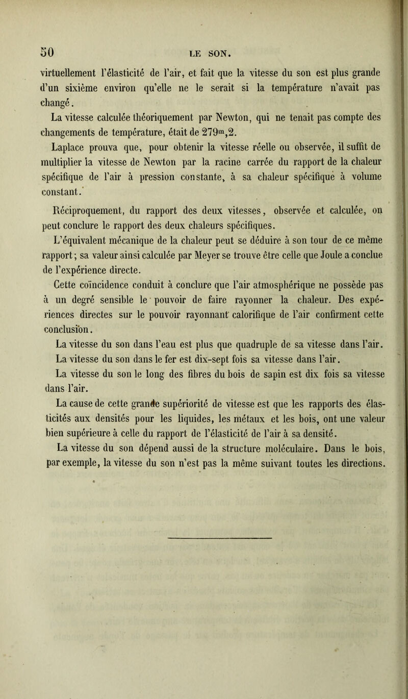 virtuellement l’élasticité de l’air, et fait que la vitesse du son est plus grande d’un sixième environ qu’elle ne le serait si la température n’avait pas changé. La vitesse calculée théoriquement par Newton, qui ne tenait pas compte des changements de température, était de 279m,2. Laplace prouva que, pour obtenir la vitesse réelle ou observée, il suffit de multiplier la vitesse de Newton par la racine carrée du rapport de la chaleur spécifique de l’air à pression constante, à sa chaleur spécifique à volume constant.' Réciproquement, du rapport des deux vitesses, observée et calculée, on peut conclure le rapport des deux chaleurs spécifiques. L’équivalent mécanique de la chaleur peut se déduire à son tour de ce même rapport ; sa valeur ainsi calculée par Meyer se trouve être celle que Joule a conclue de l’expérience directe. Cette coïncidence conduit à conclure que l’air atmosphérique ne possède pas à un degré sensible le pouvoir de faire rayonner la chaleur. Des expé- riences directes sur le pouvoir rayonnant' calorifique de l’air confirment cette conclusion. La vitesse du son dans l’eau est plus que quadruple de sa vitesse dans l’air. La vitesse du son dans le fer est dix-sept fois sa vitesse dans l’air. La vitesse du son le long des fibres du bois de sapin est dix fois sa vitesse dans l’air. La cause de cette grande supériorité de vitesse est que les rapports des élas- ticités aux densités pour les liquides, les métaux et les bois, ont une valeur bien supérieure à celle du rapport de l’élasticité de l’air à sa densité. La vitesse du son dépend aussi de la structure moléculaire. Dans le bois, par exemple, la vitesse du son n’est pas la même suivant toutes les directions.