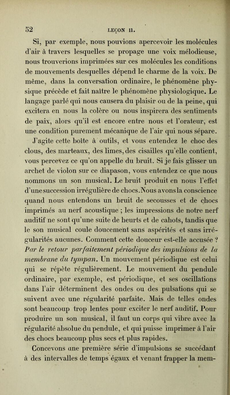 Si, par exemple, nous pouvions apercevoir les molécules d’air à travers lesquelles se propage une voix mélodieuse, nous trouverions imprimées sur ces molécules les conditions de mouvements desquelles dépend le charme de la voix. De même, dans la conversation ordinaire, le phénomène phy- sique précède et fait naître le phénomène physiologique. Le langage parlé qui nous causera du plaisir ou de la peine, qui excitera en nous la colère ou nous inspirera des sentiments de paix, alors qu’il est encore entre nous et l’orateur, est une condition purement mécanique de l’air qui nous sépare. J’agite cette boite à outils, et vous entendez le choc des clous, des marteaux, des limes, des cisailles qu’elle contient, vous percevez ce qu’on appelle du bruit. Si je fais glisser un archet de violon sur ce diapason, vous entendez ce que nous nommons un son musical. Le bruit produit en nous l’effet d’une succession irrégulière de chocs.Nous avonsla conscience quand nous entendons un bruit de secousses et de chocs imprimés au nerf acoustique ; les impressions de notre nerf auditif ne sont qu’une suite de heurts et de cahots, tandis que le son musical coule doucement sans aspérités et sans irré- gularités aucunes. Comment cette douceur est-elle accusée ? Par le retour 'parfaitement périodique des impulsions de la membrane du tympan. Un mouvement périodique est celui qui se répète régulièrement. Le mouvement du pendule ordinaire, par exemple, est périodique, et ses oscillations dans l’air déterminent des ondes ou des pulsations qui se suivent avec une régularité parfaite. Mais de telles ondes sont beaucoup trop lentes pour exciter le nerf auditif. Pour produire un son musical, il faut un corps qui vibre avec la régularité absolue du pendule, et qui puisse imprimer à l’air des chocs beaucoup plus secs et plus rapides. Concevons une première série d’impulsions se succédant à des intervalles de temps égaux et venant frapper la mem-