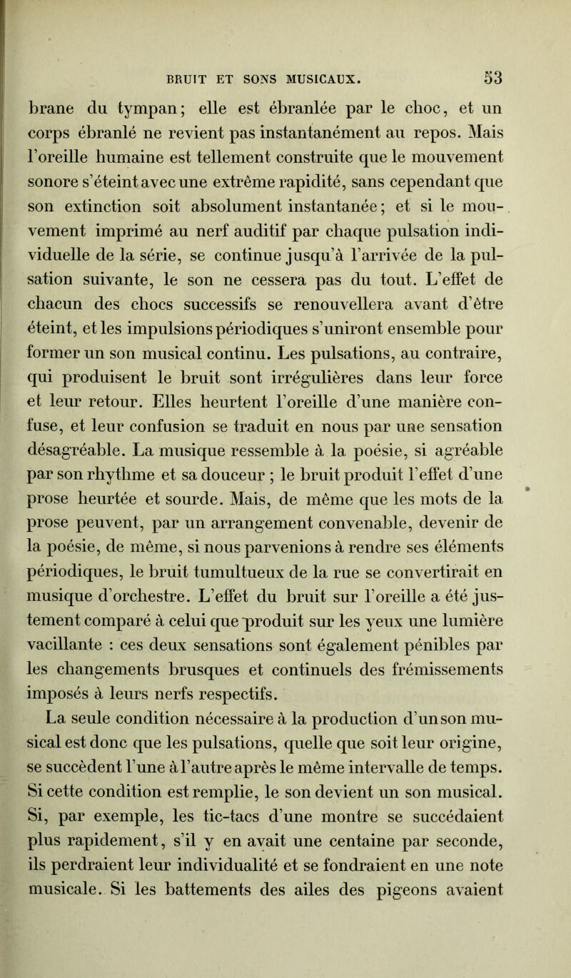 brane du tympan; elle est ébranlée par le choc, et un corps ébranlé ne revient pas instantanément au repos. Mais l’oreille humaine est tellement construite que le mouvement sonore s’éteint avec une extrême rapidité, sans cependant que son extinction soit absolument instantanée ; et si le mou- vement imprimé au nerf auditif par chaque pulsation indi- viduelle de la série, se continue jusqu’à l’arrivée de la pul- sation suivante, le son ne cessera pas du tout. L’effet de chacun des chocs successifs se renouvellera avant d’être éteint, et les impulsions périodiques s’uniront ensemble pour former un son musical continu. Les pulsations, au contraire, qui produisent le bruit sont irrégulières dans leur force et leur retour. Elles heurtent l’oreille d’une manière con- fuse, et leur confusion se traduit en nous par une sensation désagréable. La musique ressemble à la poésie, si agréable par son rhythme et sa douceur ; le bruit produit l’effet d’une prose heurtée et sourde. Mais, de même que les mots de la prose peuvent, par un arrangement convenable, devenir de la poésie, de même, si nous parvenions à rendre ses éléments périodiques, le bruit tumultueux de la rue se convertirait en musique d’orchestre. L’effet du bruit sur l’oreille a été jus- tement comparé à celui que produit sur les yeux une lumière vacillante : ces deux sensations sont également pénibles par les changements brusques et continuels des frémissements imposés à leurs nerfs respectifs. La seule condition nécessaire à la production d’un son mu- sical est donc que les pulsations, quelle que soit leur origine, se succèdent l’une à l’autre après le même intervalle de temps. Si cette condition est remplie, le son devient un son musical. Si, par exemple, les tic-tacs d’une montre se succédaient plus rapidement, s’il y en avait une centaine par seconde, ils perdraient leur individualité et se fondraient en une note musicale. Si les battements des ailes des pigeons avaient