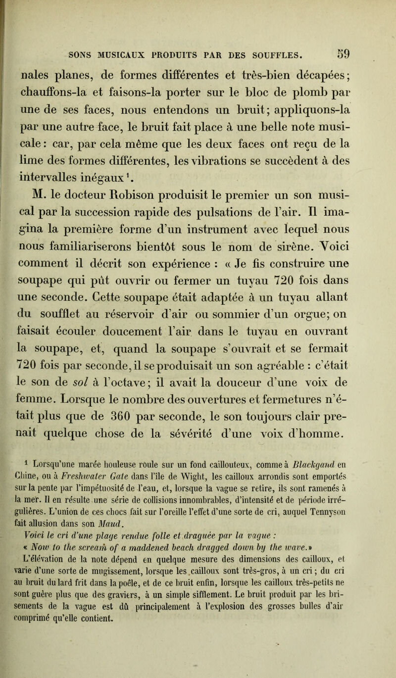 nales planes, de formes différentes et très-bien décapées; chauffons-la et faisons-la porter sur le bloc de plomb par une de ses faces, nous entendons un bruit ; appliquons-la par une autre face, le bruit fait place à une belle note musi- cale : car, par cela même que les deux faces ont reçu de la lime des formes différentes, les vibrations se succèdent à des intervalles inégaux1. M. le docteur Robison produisit le premier un son musi- cal par la succession rapide des pulsations de l’air. Il ima- gina la première forme d’un instrument avec lequel nous nous familiariserons bientôt sous le nom de sirène. Voici comment il décrit son expérience : « Je fis construire une soupape qui pût ouvrir ou fermer un tuyau 720 fois dans une seconde. Cette soupape était adaptée à un tuyau allant du soufflet au réservoir d’air ou sommier d’un orgue; on faisait écouler doucement l’air dans le tuyau en ouvrant la soupape, et, quand la soupape s’ouvrait et se fermait 720 fois par seconde, il se produisait un son agréable : c’était le son de sol à l’octave ; il avait la douceur d’une voix de femme. Lorsque le nombre des ouvertures et fermetures n’é- tait plus que de 360 par seconde, le son toujours clair pre- nait quelque chose de la sévérité d’une voix d’homme. 1 Lorsqu’une marée houleuse roule sur un fond caillouteux, comme à Blackgand en Chine, ou à Freshwater Gate dans l’île de Wight, les cailloux arrondis sont emportés sur la pente par l’impétuosité de l’eau, et, lorsque la vague se retire, ils sont ramenés à la mer. Il en résulte une série de collisions innombrables, d’intensité et de période irré- gulières. L’union de ces chocs fait sur l’oreille l’effet d’une sorte de cri, auquel Tennyson fait allusion dans son Maud. Voici le cri d’une plage rendue folle et ,draguée par la vague : « Now to the scream of a maddened beach dragged down by the wave. » L’élévation de la note dépend en quelque mesure des dimensions des cailloux, et varie d’une sorte de mugissement, lorsque les.cailloux sont très-gros, à un cri ; du cri au bruit du lard frit dans la poêle, et de ce bruit enfin, lorsque les cailloux très-petits ne sont guère plus que des graviers, à un simple sifflement. Le bruit produit par les bri- sements de la vague est dû principalement à l’explosion des grosses bulles d’air comprimé qu’elle contient.