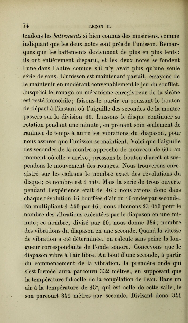 tendons les battements si bien connus des musiciens, comme indiquant que les deux notes sont près de l’unisson. Remar- quez que les battements deviennent de plus en plus lents : ils ont entièrement disparu, et les deux notes se fondent l’une dans l’autre comme s’il n’y avait plus qu’une seule série de sons. L’unisson est maintenant parfait, essayons de le maintenir en modérant convenablement le jeu du soufflet. Jusqu’ici le rouage ou mécanisme enregistreur de la sirène est resté immobile ; faisons-le partir en poussant le bouton de départ à l’instant où l’aiguille des secondes de la montre passera sur la division 60. Laissons le disque continuer sa rotation pendant une minute, en prenant soin seulement de ranimer de temps à autre les vibrations du diapason, pour nous assurer que l’unisson se maintient. Voici que l’aiguille des secondes de la montre approche de nouveau de 60 : au moment où elle y arrive, pressons le bouton d’arrêt et sus- pendons le mouvement des rouages. Nous trouverons enre- gistré sur les cadrans le nombre exact des révolutions du disque; ce nombre est 1 440. Mais la série de trous ouverte pendant l’expérience était de 16 : nous avions donc dans chaque révolution 16 bouffées d’air ou 16 ondes par seconde. En multipliant 1 440 par 16, nous obtenons 23 040 pour le nombre des vibrations exécutées par le diapason en une mi- nute; ce nombre, divisé par 60, nous donne 384, nombre des vibrations du diapason en une seconde. Quand la vitesse de vibration a été déterminée, on calcule sans peine la lon- gueur correspondante de l’onde sonore. Concevons que le diapason vibre à l’air libre. Au bout d’une seconde, à partir du commencement de la vibration, la première onde qui s’est formée aura parcouru 332 mètres, en supposant que la température fût celle de la congélation de l’eau. Dans un air à la température de 15°, qui est celle de cette salle, le son parcourt 341 mètres par seconde. Divisant donc 341