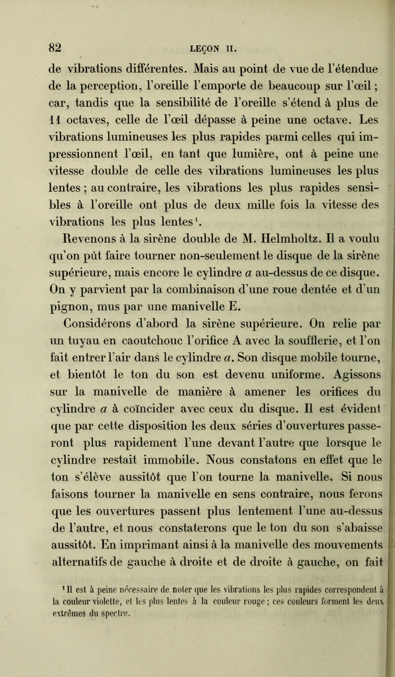 de vibrations différentes. Mais au point de vue de l’étendue de la perception, l’oreille l’emporte de beaucoup sur l’œil ; car, tandis que la sensibilité de l’oreille s’étend à plus de 11 octaves, celle de l’œil dépasse à peine une octave. Les vibrations lumineuses les plus rapides parmi celles qui im- pressionnent l’œil, en tant que lumière, ont à peine une vitesse double de celle des vibrations lumineuses les plus lentes ; au contraire, les vibrations les plus rapides sensi- bles à l’oreille ont plus de deux mille fois la vitesse des vibrations les plus lentes1. Revenons à la sirène double de M. Helmholtz. Il a voulu qu’on pût faire tourner non-seulement le disque de la sirène supérieure, mais encore le cylindre a au-dessus de ce disque. On y parvient par la combinaison d’une roue dentée et d’un pignon, mus par une manivelle E. Considérons d’abord la sirène supérieure. On relie par un tuyau en caoutchouc l’orifice A avec la soufflerie, et l’on fait entrer l’air dans le cylindre a. Son disque mobile tourne, et bientôt le ton du son est devenu uniforme. Agissons sur la manivelle de manière à amener les orifices du cylindre a à coïncider avec ceux du disque. Il est évident que par cette disposition les deux séries d’ouvertures passe- ront plus rapidement l’une devant l’autre que lorsque le cylindre restait immobile. Nous constatons en effet que le ton s’élève aussitôt que l’on tourne la manivelle* Si nous faisons tourner la manivelle en sens contraire, nous ferons que les ouvertures passent plus lentement l’une au-dessus de l’autre, et nous constaterons que le ton du son s’abaisse aussitôt. En imprimant ainsi à la manivelle des mouvements alternatifs de gauche à droite et de droite à gauche, on fait 1 II est à peine nécessaire de noter que les vibrations les plus rapides correspondent à la couleur violette, et Its plus lentes à la couleur rouge ; ces couleurs forment les deux extrêmes du spectre.