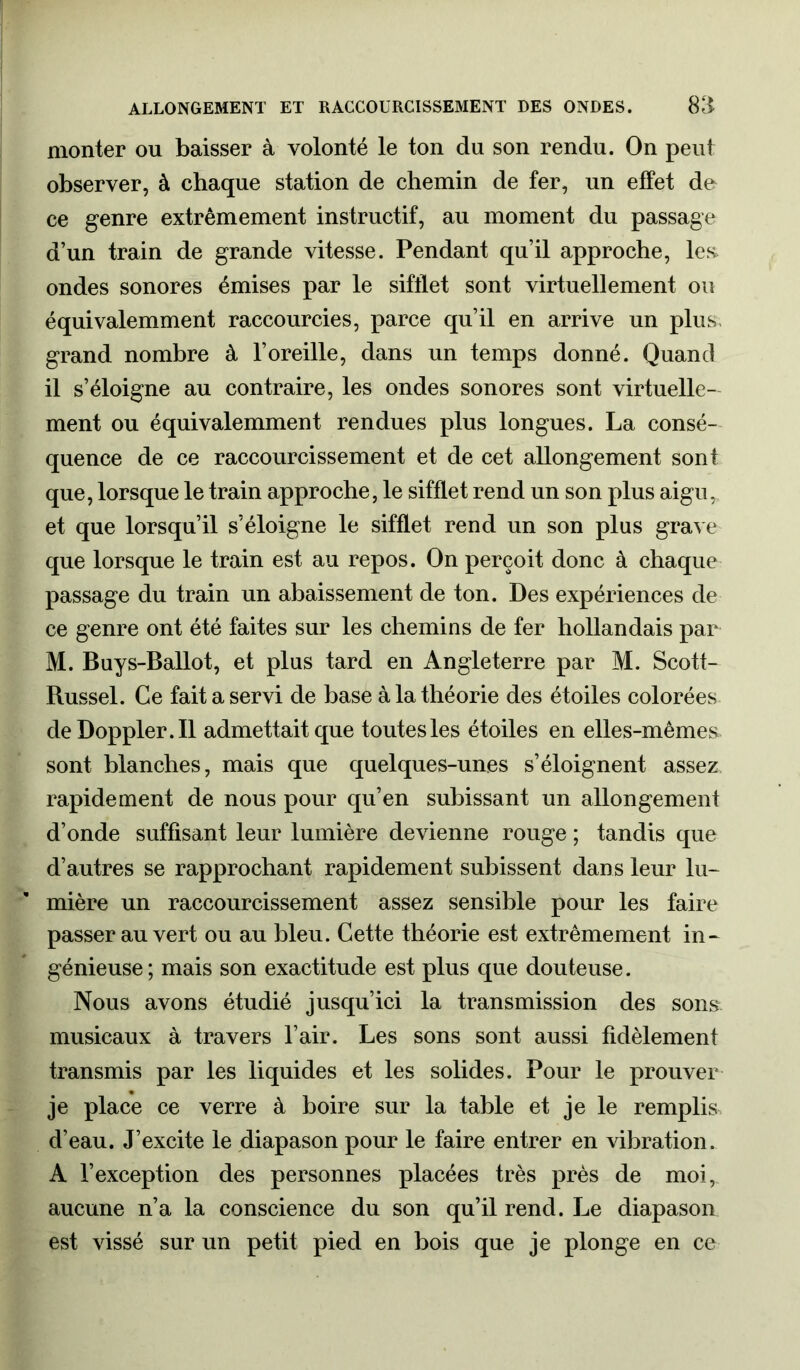 ALLONGEMENT ET RACCOURCISSEMENT DES ONDES. 811 monter on baisser à volonté le ton du son rendu. On peut observer, à chaque station de chemin de fer, un effet de ce genre extrêmement instructif, au moment du passage d’un train de grande vitesse. Pendant qu’il approche, les. ondes sonores émises par le sifflet sont virtuellement ou équivalemment raccourcies, parce qu’il en arrive un plus, grand nombre à l’oreille, dans un temps donné. Quand il s’éloigne au contraire, les ondes sonores sont virtuelle- ment ou équivalemment rendues plus longues. La consé- quence de ce raccourcissement et de cet allongement sont que, lorsque le train approche, le sifflet rend un son plus aigu, et que lorsqu’il s’éloigne le sifflet rend un son plus grave que lorsque le train est au repos. On perçoit donc à chaque passage du train un abaissement de ton. Des expériences de ce genre ont été faites sur les chemins de fer hollandais par M. Buys-Ballot, et plus tard en Angleterre par M. Scott- Russel. Ce fait a servi de base à la théorie des étoiles colorées deDoppler.il admettait que toutes les étoiles en elles-mêmes sont blanches, mais que quelques-unes s’éloignent assez rapidement de nous pour qu’en subissant un allongement d’onde suffisant leur lumière devienne rouge ; tandis que d’autres se rapprochant rapidement subissent dans leur lu- mière un raccourcissement assez sensible pour les faire passer au vert ou au bleu. Cette théorie est extrêmement in- génieuse; mais son exactitude est plus que douteuse. Nous avons étudié jusqu’ici la transmission des sons musicaux à travers l’air. Les sons sont aussi fidèlement transmis par les liquides et les solides. Pour le prouver je place ce verre à boire sur la table et je le remplis d’eau. J’excite le diapason pour le faire entrer en vibration. A l’exception des personnes placées très près de moi, aucune n’a la conscience du son qu’il rend. Le diapason est vissé sur un petit pied en bois que je plonge en ce